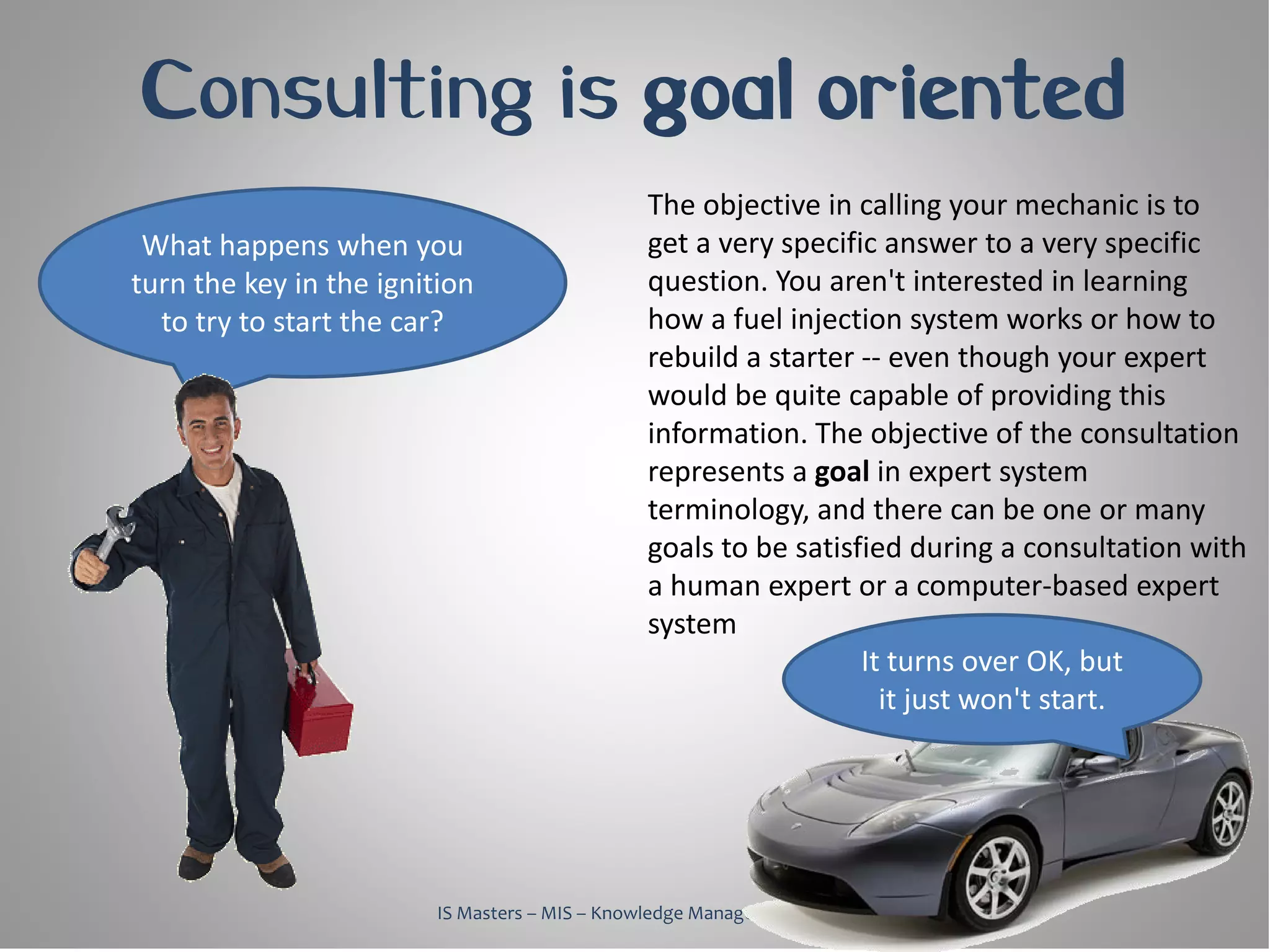 Consulting is goal oriented
                                               The objective in calling your mechanic is to
 What happens when you                         get a very specific answer to a very specific
turn the key in the ignition                   question. You aren't interested in learning
  to try to start the car?                     how a fuel injection system works or how to
                                               rebuild a starter -- even though your expert
                                               would be quite capable of providing this
                                               information. The objective of the consultation
                                               represents a goal in expert system
                                               terminology, and there can be one or many
                                               goals to be satisfied during a consultation with
                                               a human expert or a computer-based expert
                                               system
                                                                 It turns over OK, but
                                                                   it just won't start.




                        IS Masters – MIS – Knowledge Management, 2010
 