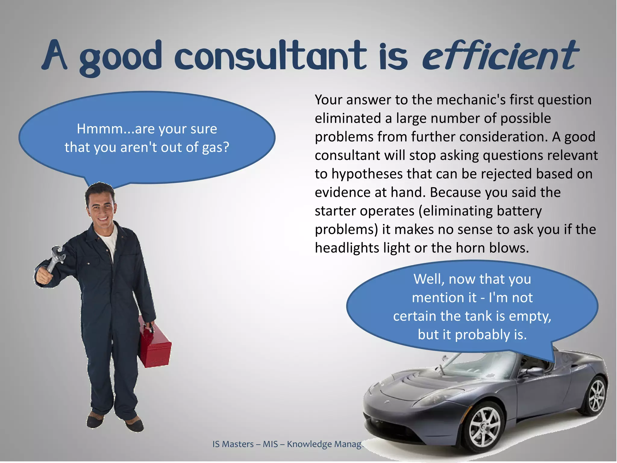 A good consultant is efficient
                                                Your answer to the mechanic's first question
                                                eliminated a large number of possible
   Hmmm...are your sure
                                                problems from further consideration. A good
 that you aren't out of gas?
                                                consultant will stop asking questions relevant
                                                to hypotheses that can be rejected based on
                                                evidence at hand. Because you said the
                                                starter operates (eliminating battery
                                                problems) it makes no sense to ask you if the
                                                headlights light or the horn blows.

                                                                     Well, now that you
                                                                     mention it - I'm not
                                                                  certain the tank is empty,
                                                                      but it probably is.




                         IS Masters – MIS – Knowledge Management, 2010
 