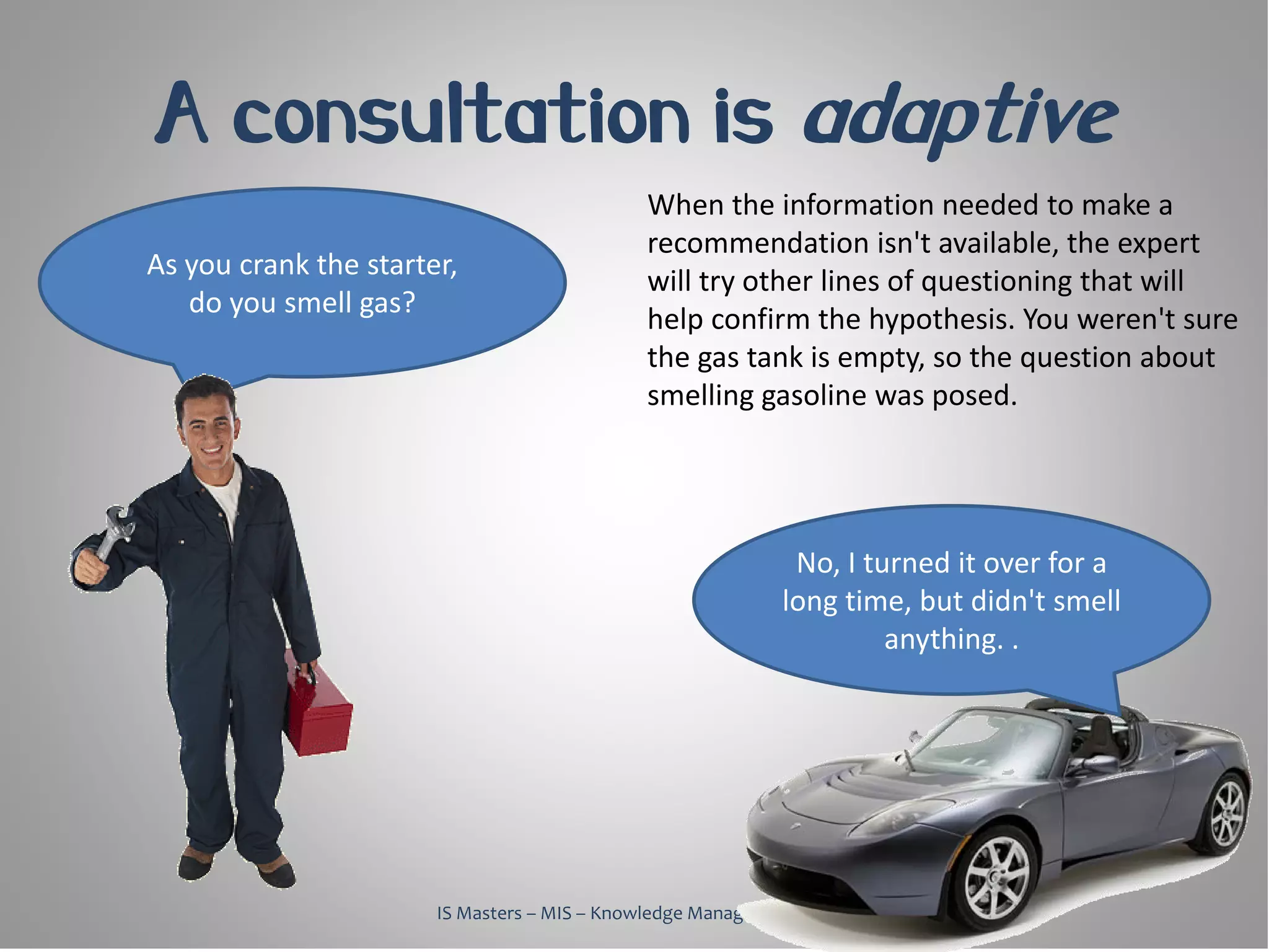 A consultation is adaptive
                                              When the information needed to make a
                                              recommendation isn't available, the expert
As you crank the starter,
                                              will try other lines of questioning that will
   do you smell gas?
                                              help confirm the hypothesis. You weren't sure
                                              the gas tank is empty, so the question about
                                              smelling gasoline was posed.




                                                              No, I turned it over for a
                                                             long time, but didn't smell
                                                                      anything. .




                       IS Masters – MIS – Knowledge Management, 2010
 
