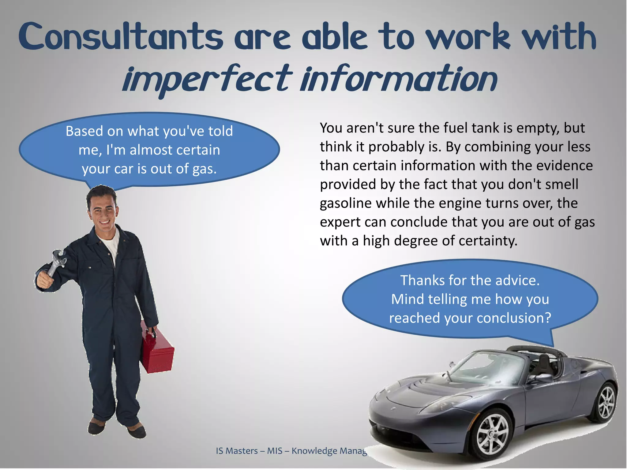 Consultants are able to work with
          imperfect information
  Based on what you've told                    You aren't sure the fuel tank is empty, but
    me, I'm almost certain                     think it probably is. By combining your less
    your car is out of gas.                    than certain information with the evidence
                                               provided by the fact that you don't smell
                                               gasoline while the engine turns over, the
                                               expert can conclude that you are out of gas
                                               with a high degree of certainty.

                                                                Thanks for the advice.
                                                              Mind telling me how you
                                                              reached your conclusion?




                        IS Masters – MIS – Knowledge Management, 2010
 