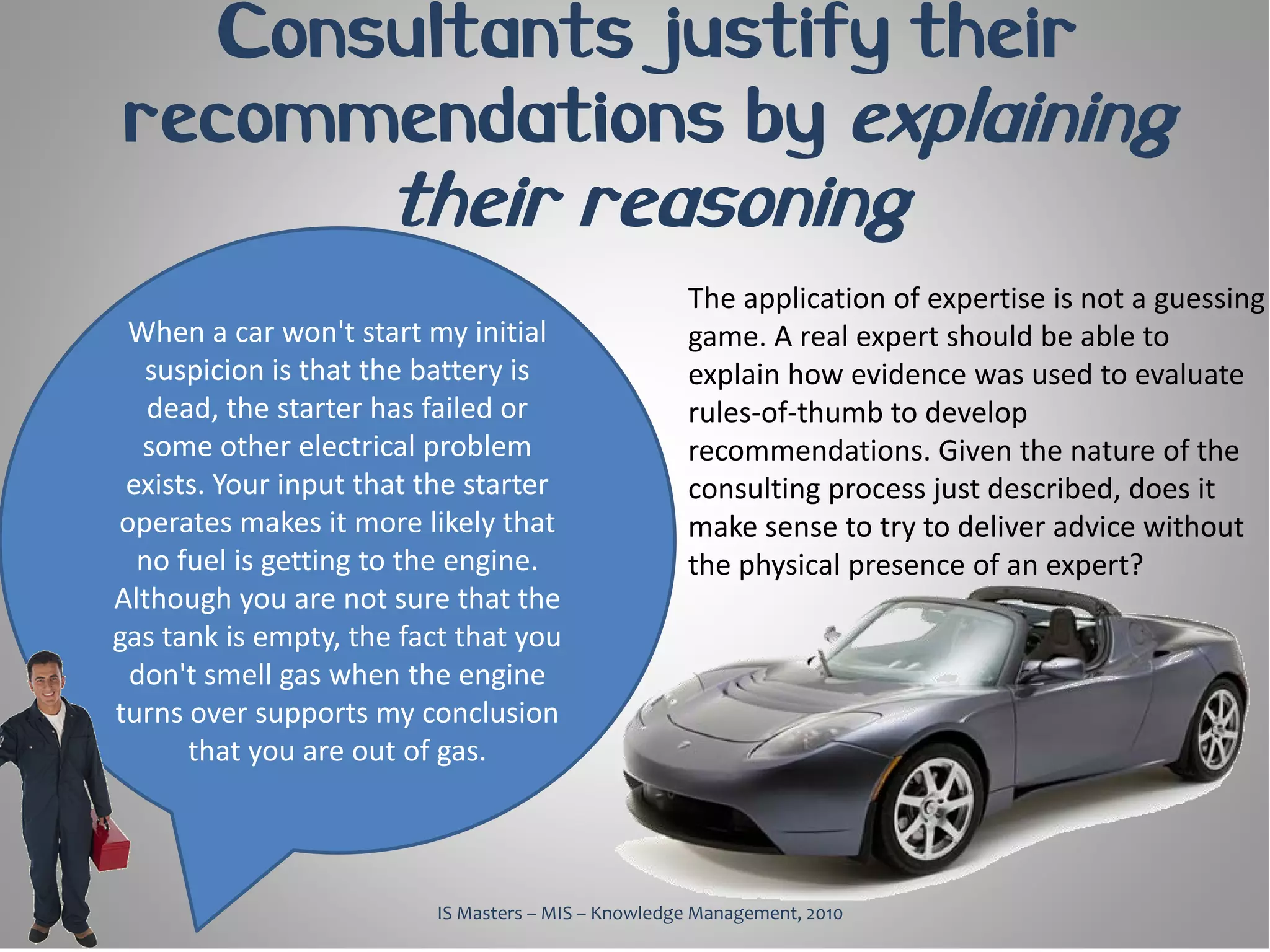 Consultants justify their
recommendations by explaining
                      their reasoning
                                                    The application of expertise is not a guessing
 When a car won't start my initial                  game. A real expert should be able to
   suspicion is that the battery is                 explain how evidence was used to evaluate
   dead, the starter has failed or                  rules-of-thumb to develop
  some other electrical problem                     recommendations. Given the nature of the
 exists. Your input that the starter                consulting process just described, does it
operates makes it more likely that                  make sense to try to deliver advice without
  no fuel is getting to the engine.                 the physical presence of an expert?
Although you are not sure that the
gas tank is empty, the fact that you
 don't smell gas when the engine
turns over supports my conclusion
      that you are out of gas.



                         IS Masters – MIS – Knowledge Management, 2010
 