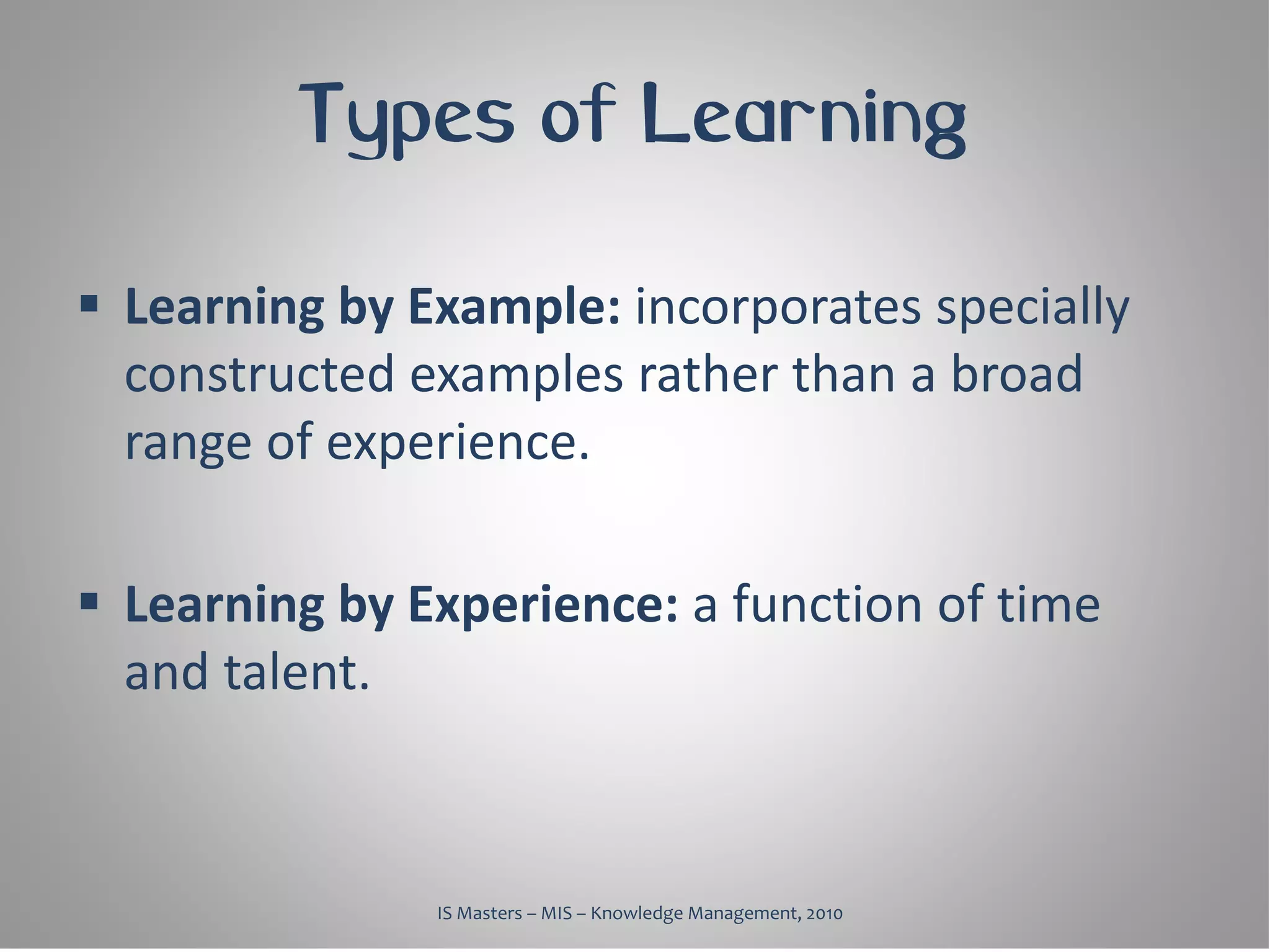 Types of Learning

 Learning by Example: incorporates specially
  constructed examples rather than a broad
  range of experience.

 Learning by Experience: a function of time
  and talent.



               IS Masters – MIS – Knowledge Management, 2010
 
