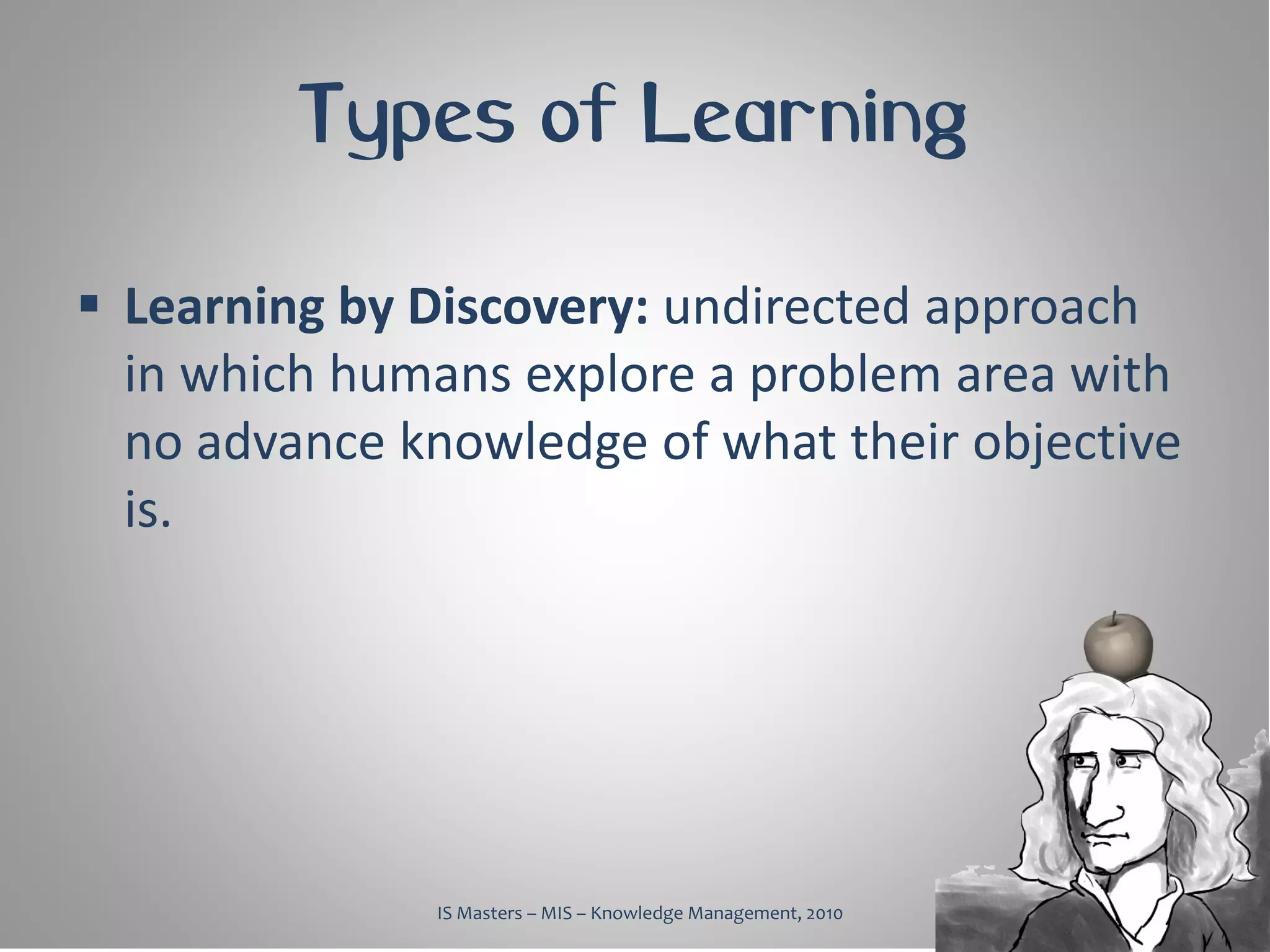 Types of Learning

 Learning by Discovery: undirected approach
  in which humans explore a problem area with
  no advance knowledge of what their objective
  is.




               IS Masters – MIS – Knowledge Management, 2010
 