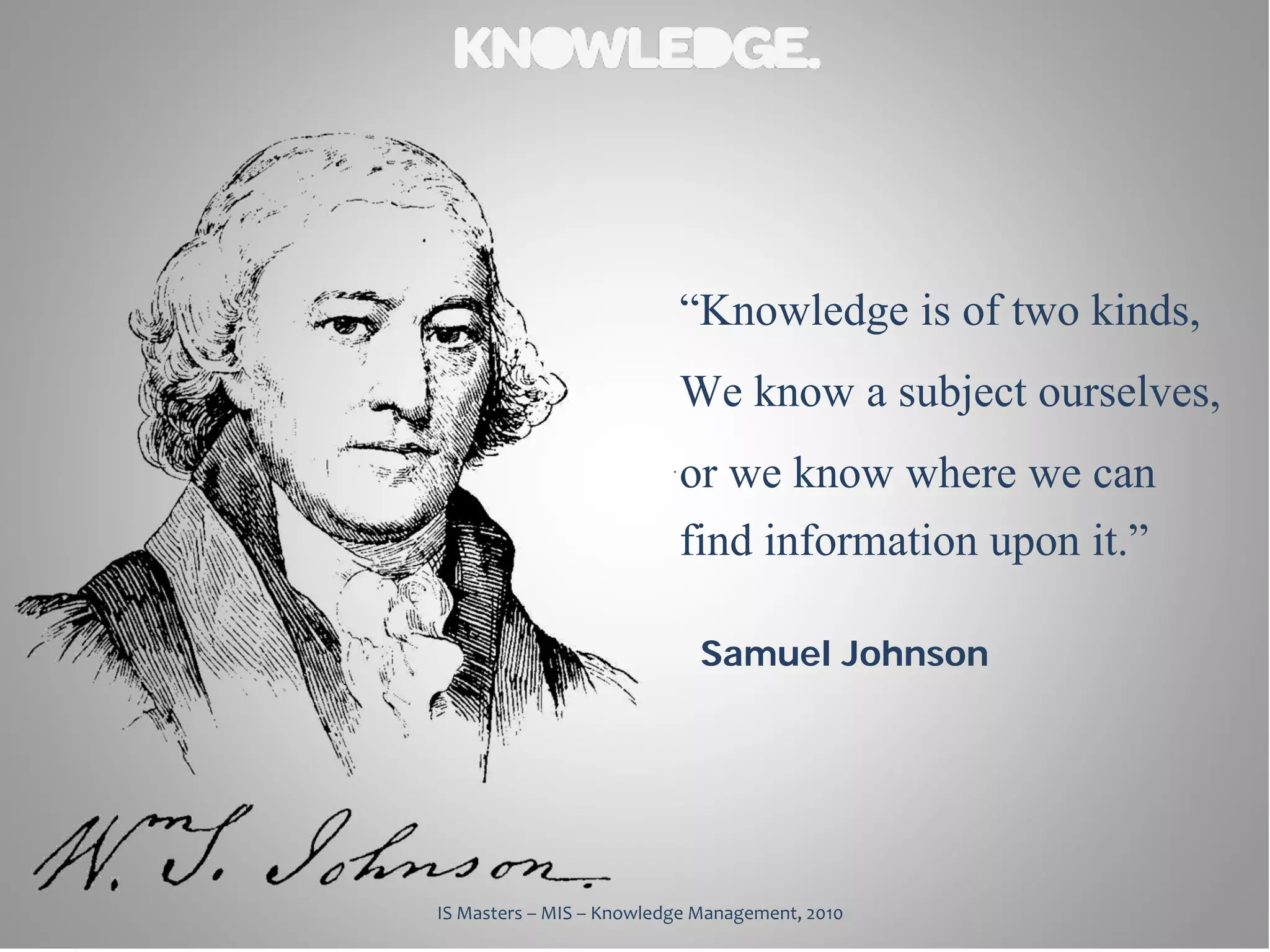 “Knowledge is of two kinds,
                          We know a subject ourselves,
                          or we know where we can
                          find information upon it.”
                             Samuel Johnson




IS Masters – MIS – Knowledge Management, 2010
 