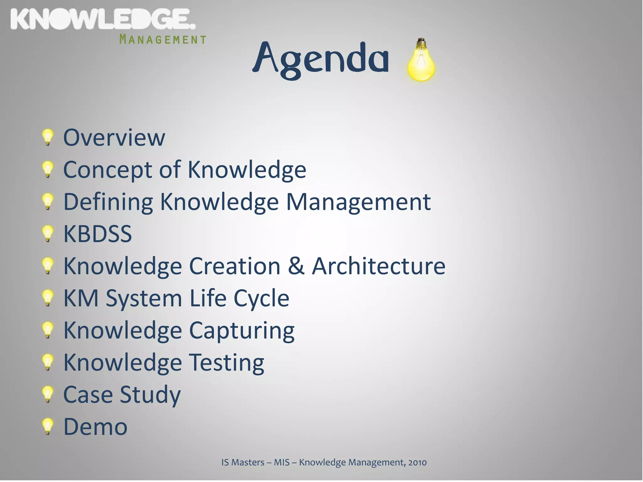 Management
                       Agenda
Overview
Concept of Knowledge
Defining Knowledge Management
KBDSS
Knowledge Creation & Architecture
KM System Life Cycle
Knowledge Capturing
Knowledge Testing
Case Study
Demo
                 IS Masters – MIS – Knowledge Management, 2010
 