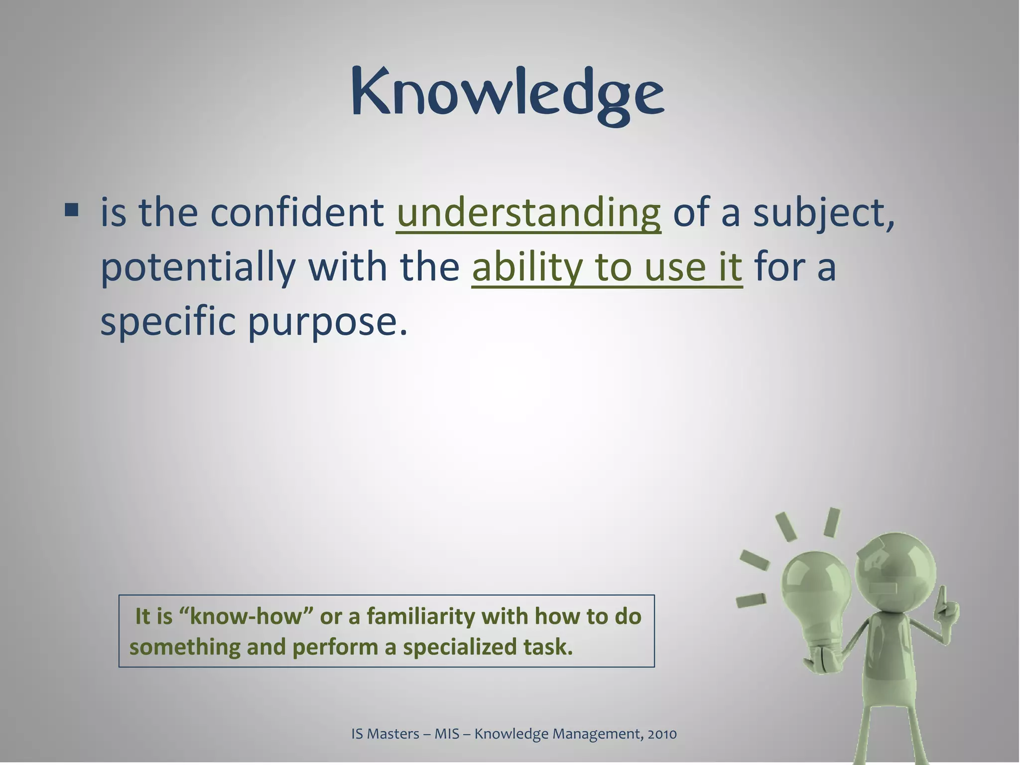 Knowledge
 is the confident understanding of a subject,
  potentially with the ability to use it for a
  specific purpose.




    It is “know-how” or a familiarity with how to do
   something and perform a specialized task.


                        IS Masters – MIS – Knowledge Management, 2010
 