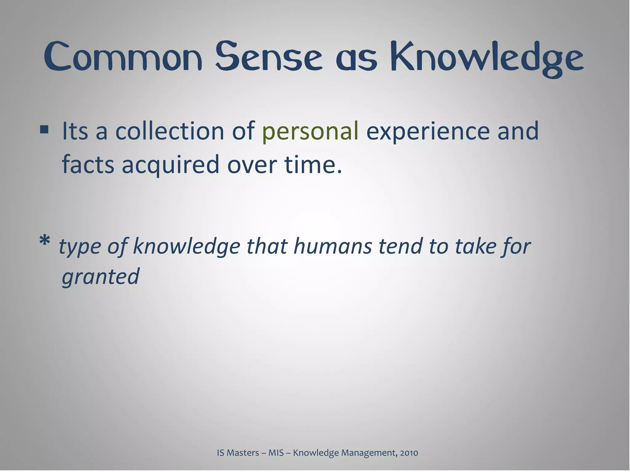 Common Sense as Knowledge
 Its a collection of personal experience and
  facts acquired over time.

* type of knowledge that humans tend to take for
  granted




                 IS Masters – MIS – Knowledge Management, 2010
 