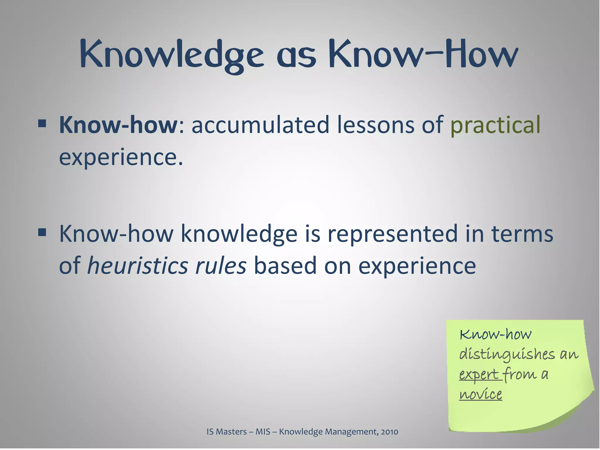 Knowledge as Know-How
 Know-how: accumulated lessons of practical
  experience.

 Know-how knowledge is represented in terms
  of heuristics rules based on experience

                                                              Know-how
                                                              distinguishes an
                                                              expert from a
                                                              novice

              IS Masters – MIS – Knowledge Management, 2010
 