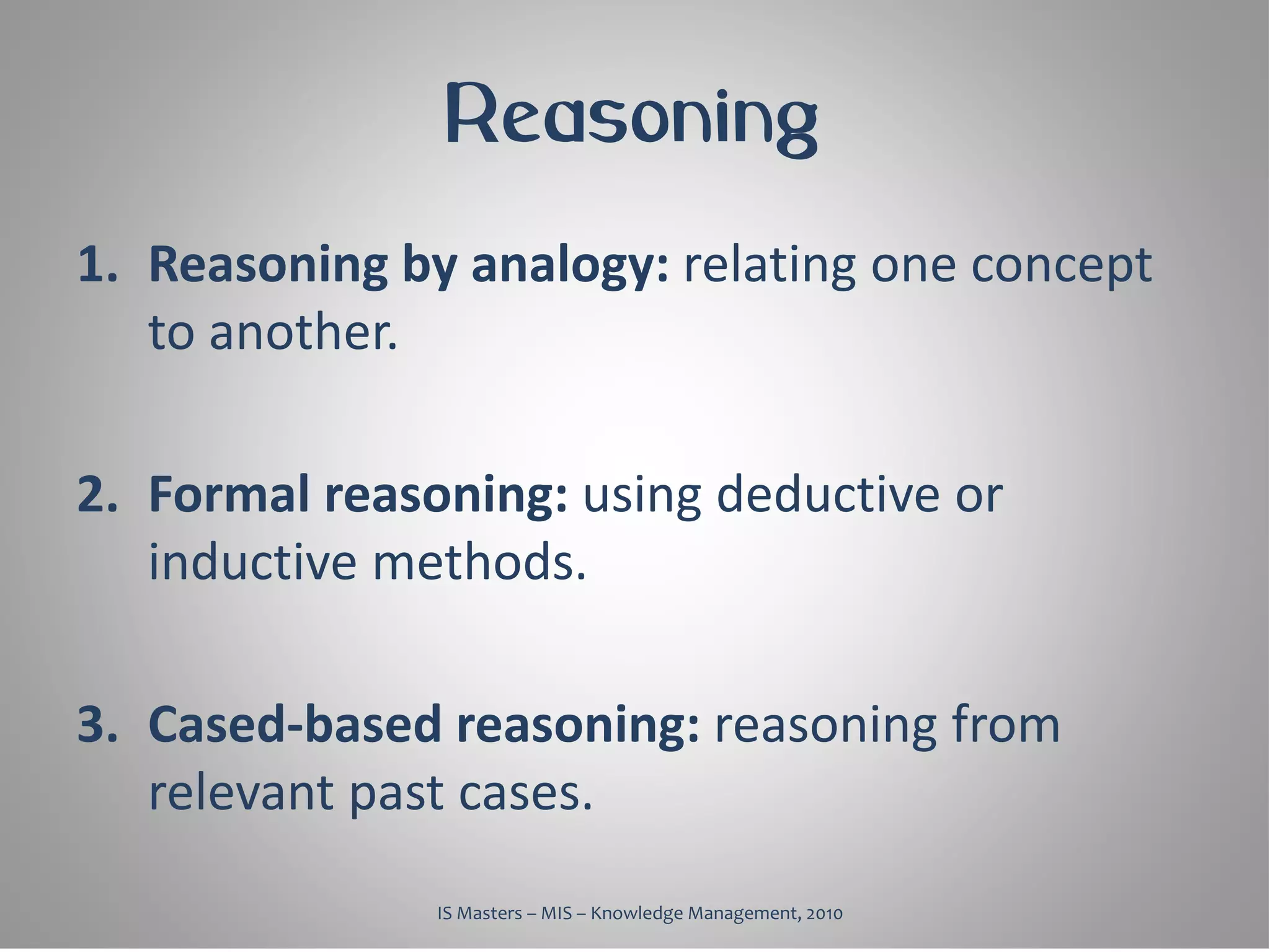 Reasoning
1. Reasoning by analogy: relating one concept
   to another.

2. Formal reasoning: using deductive or
   inductive methods.

3. Cased-based reasoning: reasoning from
   relevant past cases.
               IS Masters – MIS – Knowledge Management, 2010
 