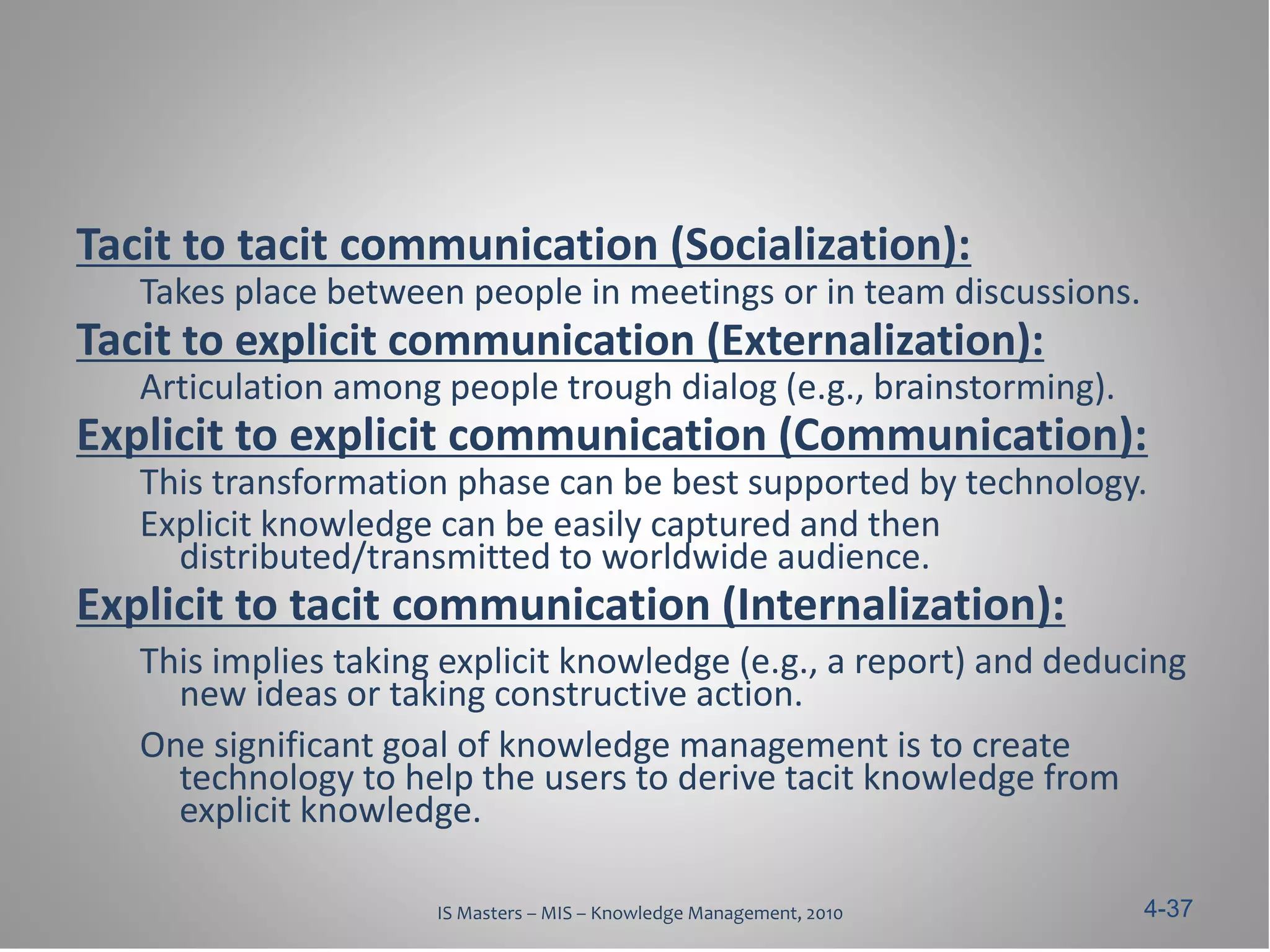Tacit to tacit communication (Socialization):
   Takes place between people in meetings or in team discussions.
Tacit to explicit communication (Externalization):
   Articulation among people trough dialog (e.g., brainstorming).
Explicit to explicit communication (Communication):
   This transformation phase can be best supported by technology.
   Explicit knowledge can be easily captured and then
     distributed/transmitted to worldwide audience.
Explicit to tacit communication (Internalization):
   This implies taking explicit knowledge (e.g., a report) and deducing
     new ideas or taking constructive action.
   One significant goal of knowledge management is to create
     technology to help the users to derive tacit knowledge from
     explicit knowledge.

                      IS Masters – MIS – Knowledge Management, 2010   4-37
 