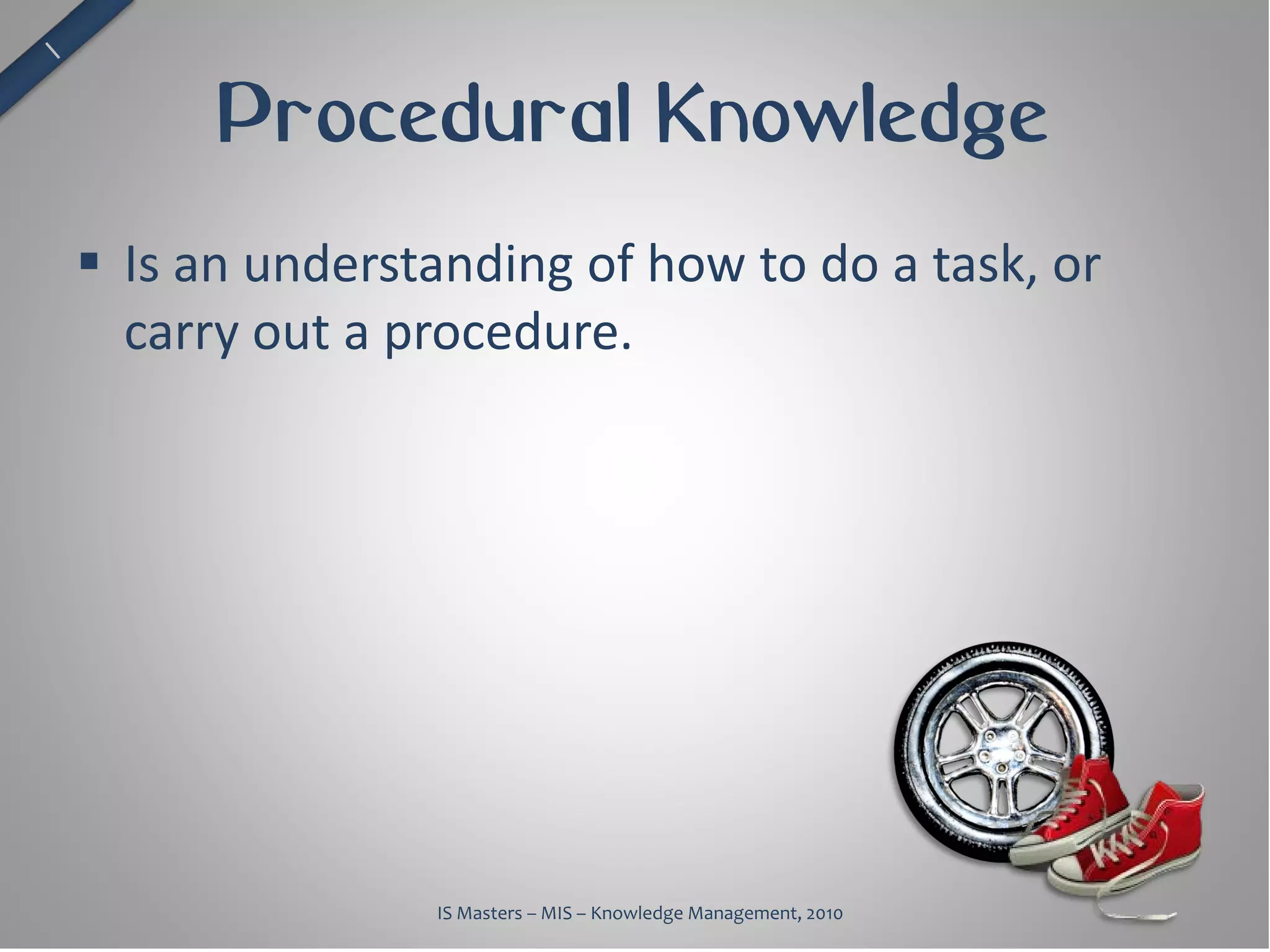Procedural Knowledge
 Is an understanding of how to do a task, or
  carry out a procedure.




               IS Masters – MIS – Knowledge Management, 2010
 