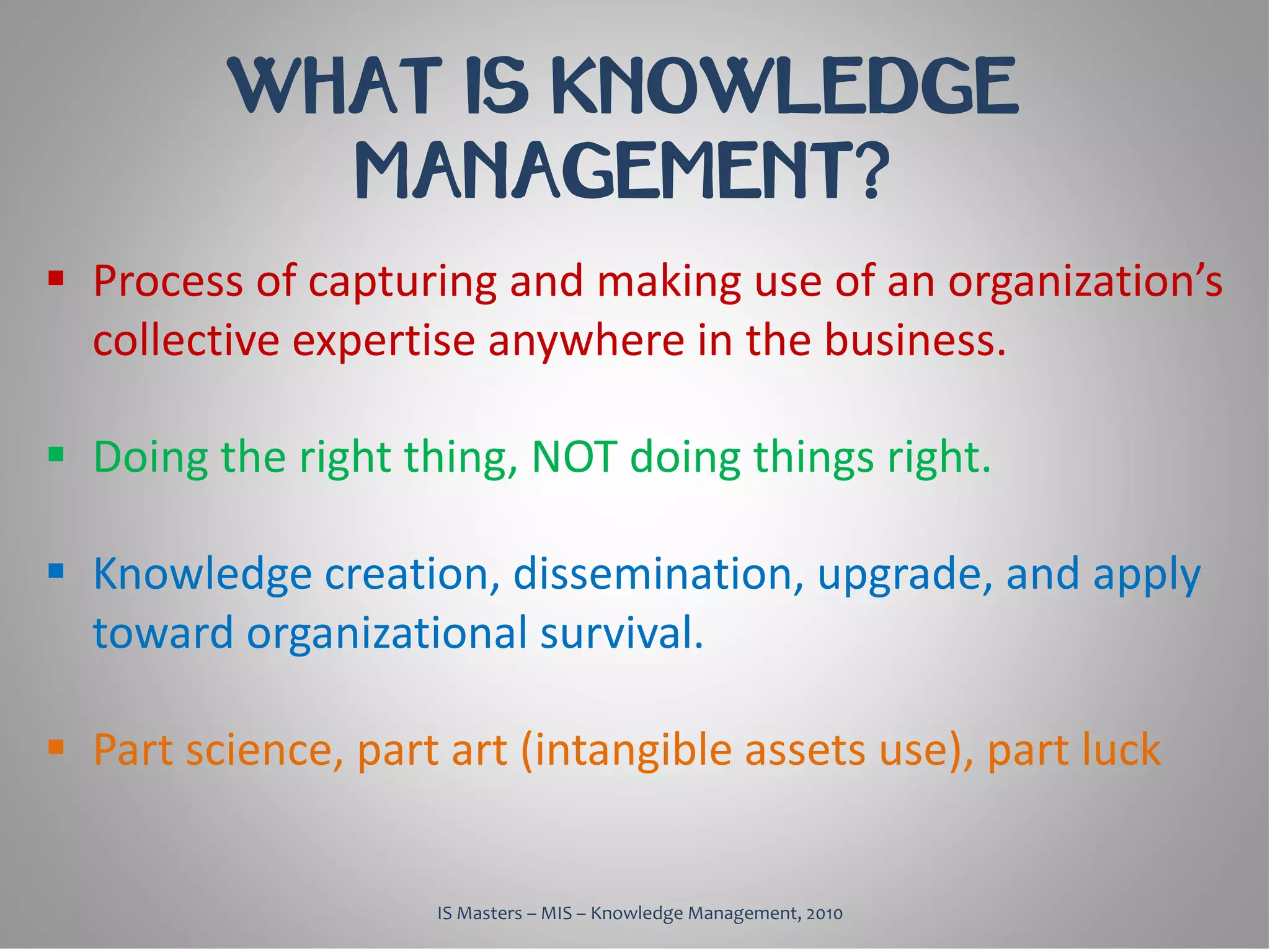 WHAT IS KNOWLEDGE
           MANAGEMENT?
 Process of capturing and making use of an organization’s
  collective expertise anywhere in the business.

 Doing the right thing, NOT doing things right.

 Knowledge creation, dissemination, upgrade, and apply
  toward organizational survival.

 Part science, part art (intangible assets use), part luck


                    IS Masters – MIS – Knowledge Management, 2010
 