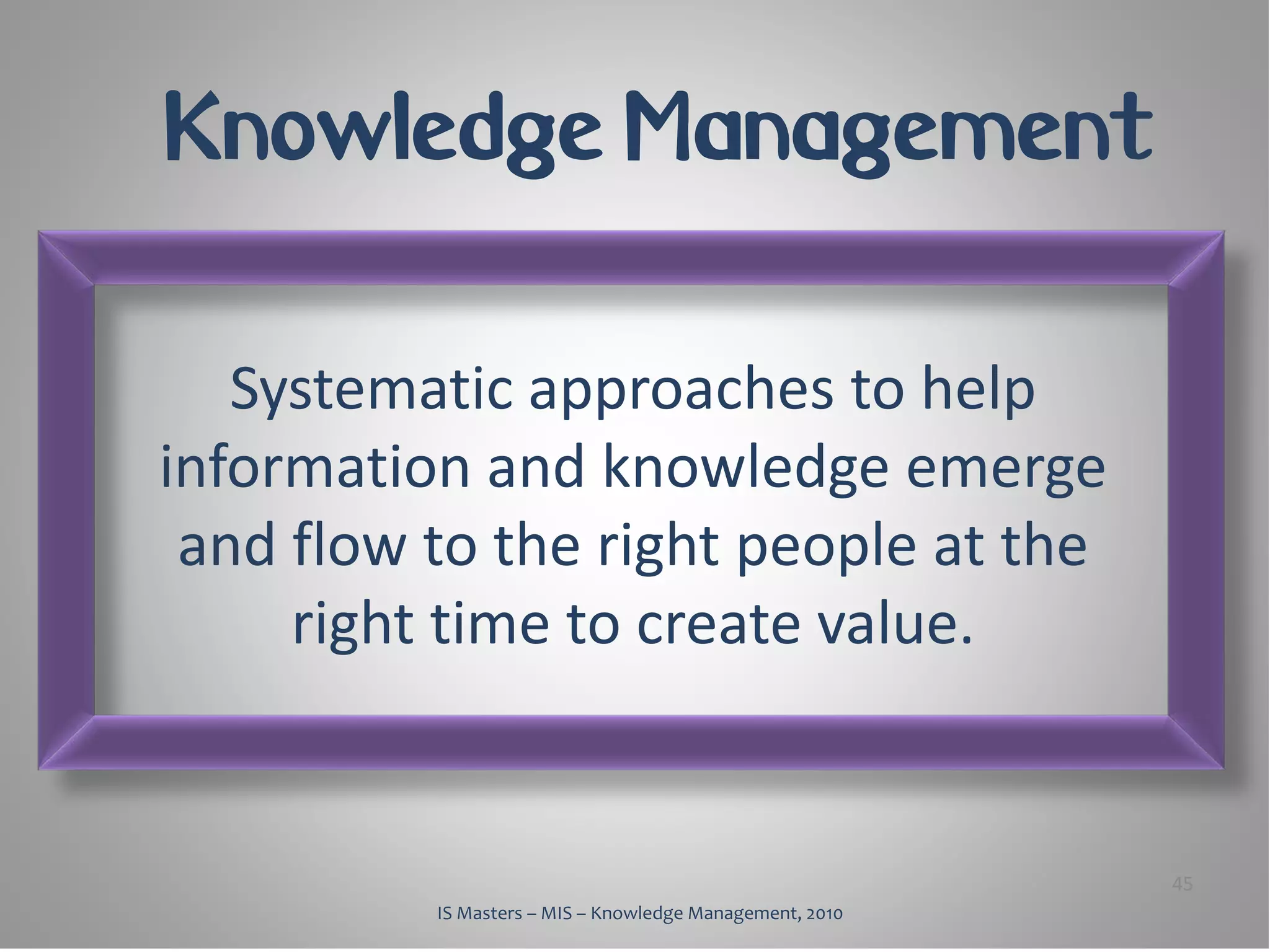 Knowledge Management

   Systematic approaches to help
information and knowledge emerge
 and flow to the right people at the
     right time to create value.


                                                          45
          IS Masters – MIS – Knowledge Management, 2010
 