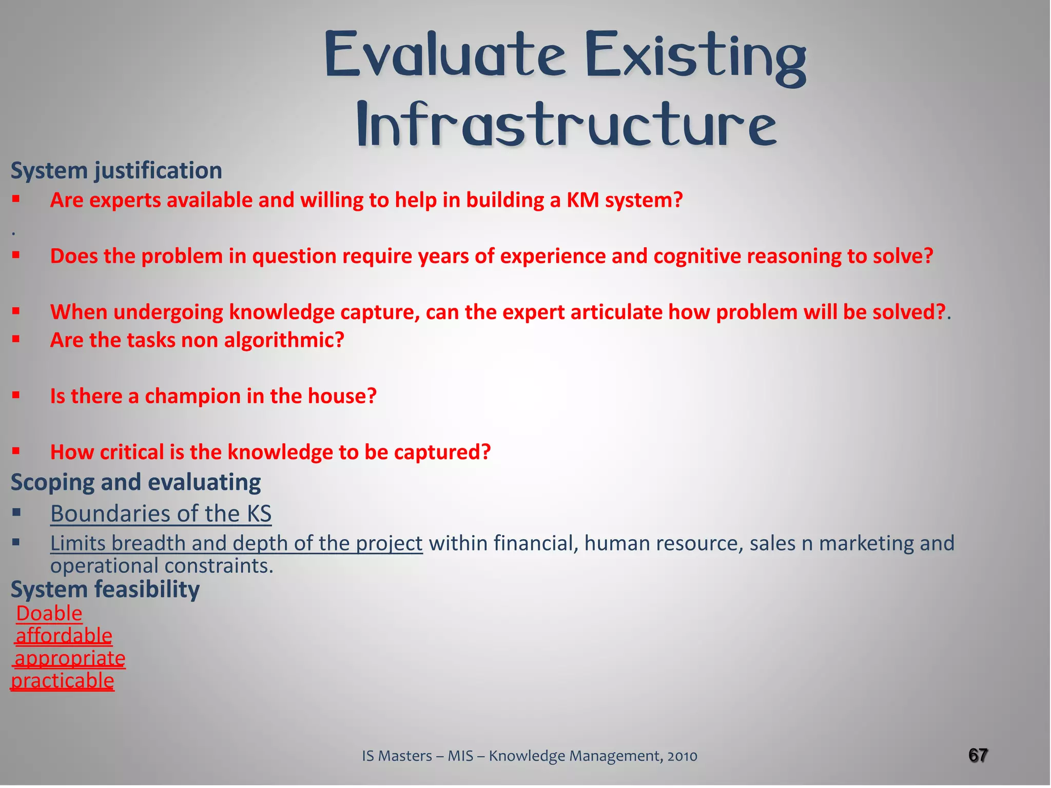 Evaluate Existing
                                 Infrastructure
System justification
   Are experts available and willing to help in building a KM system?
.
   Does the problem in question require years of experience and cognitive reasoning to solve?

   When undergoing knowledge capture, can the expert articulate how problem will be solved?.
   Are the tasks non algorithmic?

   Is there a champion in the house?

   How critical is the knowledge to be captured?
Scoping and evaluating
 Boundaries of the KS
   Limits breadth and depth of the project within financial, human resource, sales n marketing and
    operational constraints.
System feasibility
Doable
affordable
appropriate
practicable


                                    IS Masters – MIS – Knowledge Management, 2010                     67
 