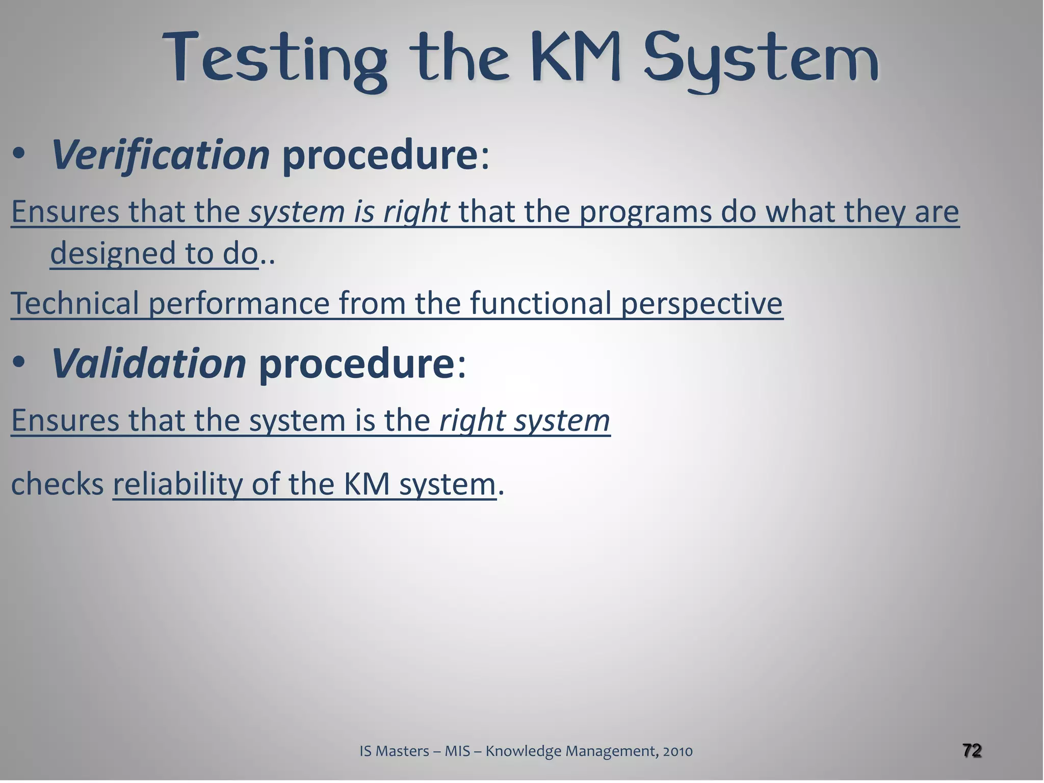 Testing the KM System
• Verification procedure:
Ensures that the system is right that the programs do what they are
   designed to do..
Technical performance from the functional perspective
• Validation procedure:
Ensures that the system is the right system
checks reliability of the KM system.




                         IS Masters – MIS – Knowledge Management, 2010   72
 