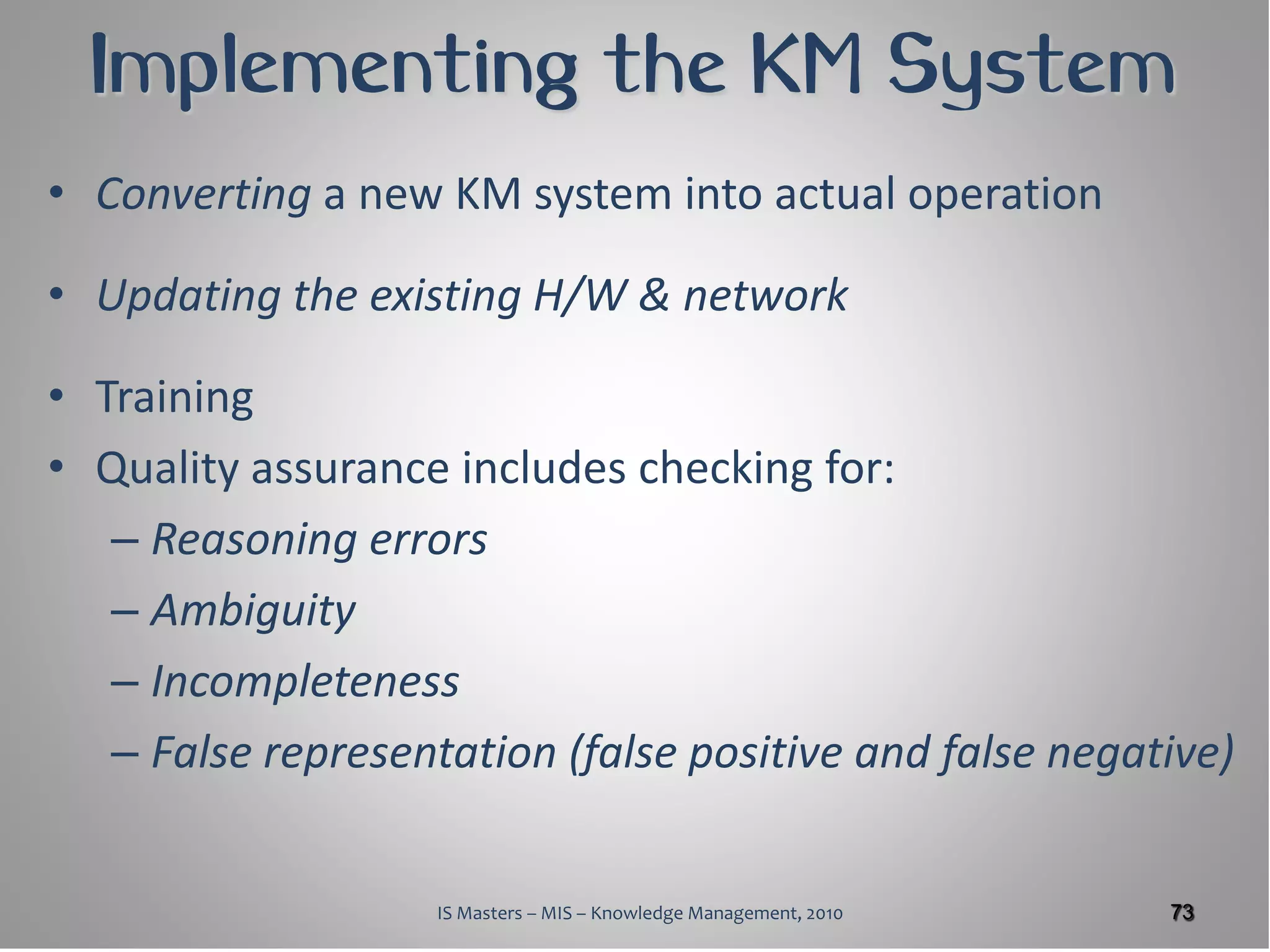Implementing the KM System
• Converting a new KM system into actual operation

• Updating the existing H/W & network

• Training
• Quality assurance includes checking for:
   – Reasoning errors
   – Ambiguity
   – Incompleteness
   – False representation (false positive and false negative)


                    IS Masters – MIS – Knowledge Management, 2010   73
 