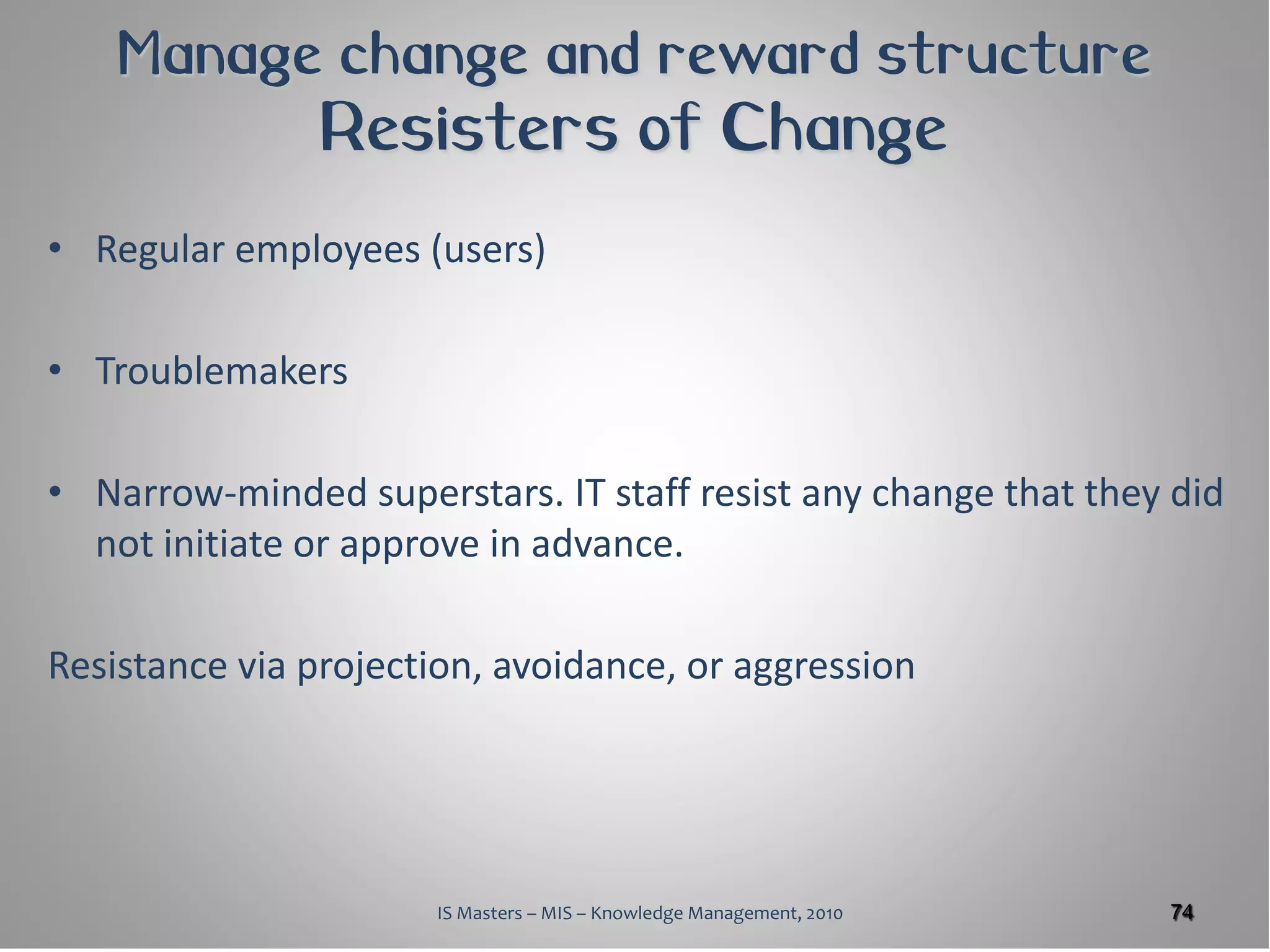 Manage change and reward structure
                Resisters of Change
• Regular employees (users)

• Troublemakers

• Narrow-minded superstars. IT staff resist any change that they did
  not initiate or approve in advance.

Resistance via projection, avoidance, or aggression




                      IS Masters – MIS – Knowledge Management, 2010   74
 