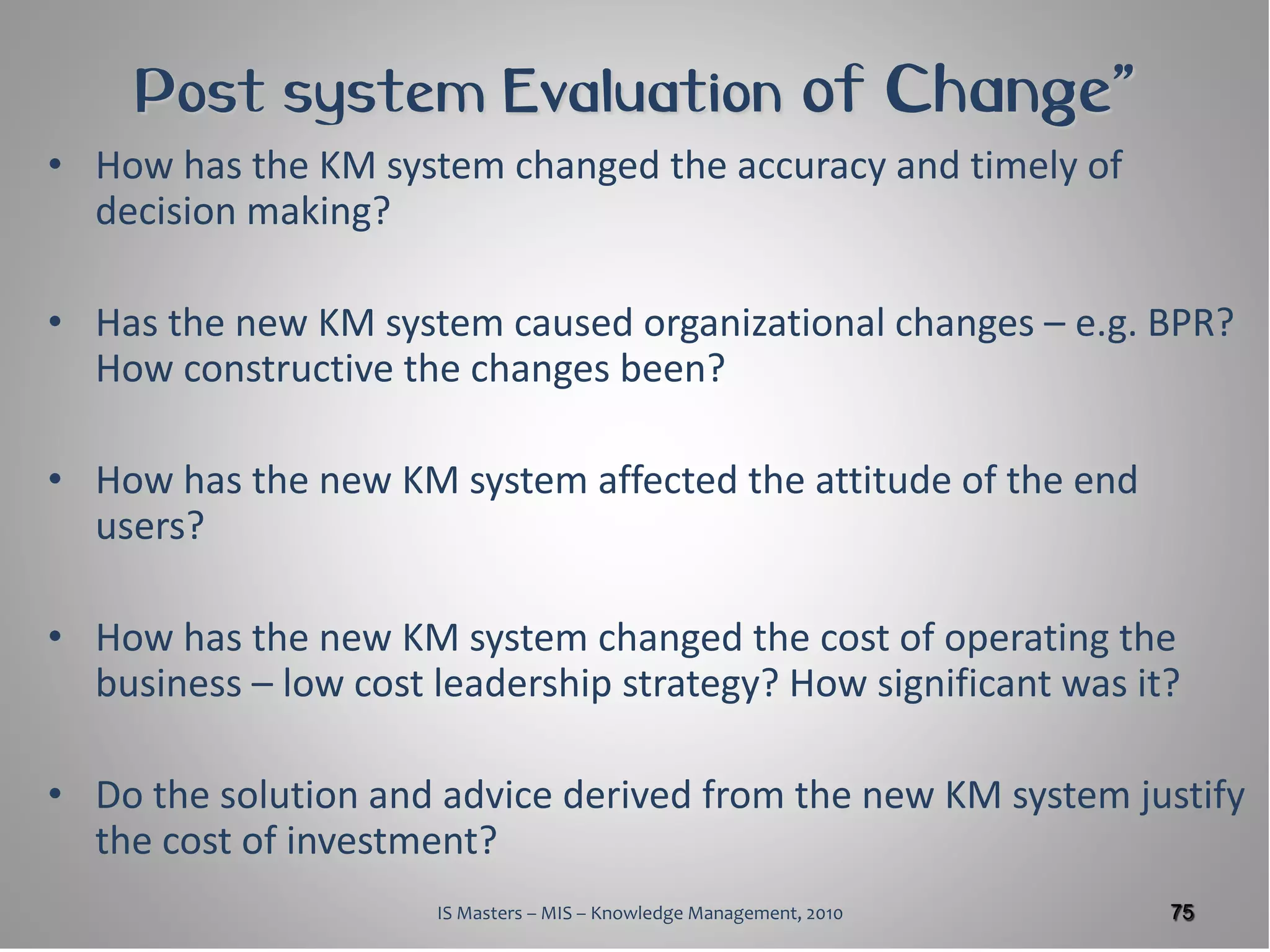 Post system Evaluation of Change”
• How has the KM system changed the accuracy and timely of
  decision making?

• Has the new KM system caused organizational changes – e.g. BPR?
  How constructive the changes been?

• How has the new KM system affected the attitude of the end
  users?

• How has the new KM system changed the cost of operating the
  business – low cost leadership strategy? How significant was it?

• Do the solution and advice derived from the new KM system justify
  the cost of investment?
                      IS Masters – MIS – Knowledge Management, 2010   75
 