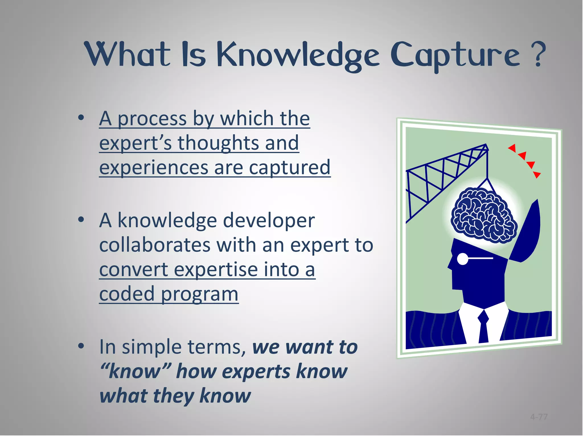 What Is Knowledge Capture ?
• A process by which the
  expert’s thoughts and
  experiences are captured

• A knowledge developer
  collaborates with an expert to
  convert expertise into a
  coded program

• In simple terms, we want to
  “know” how experts know
  what they know
                                   4-77
 