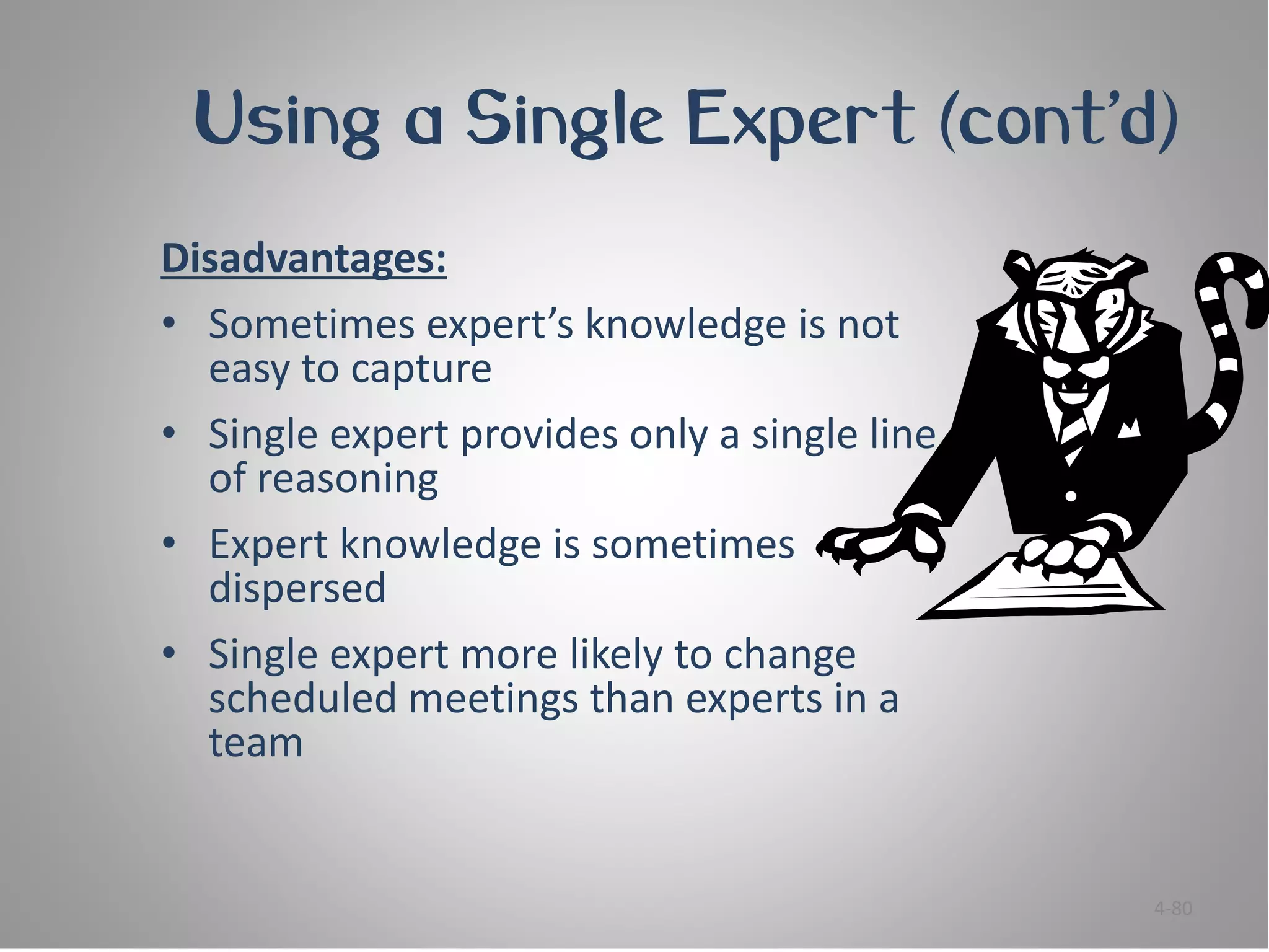 Using a Single Expert (cont’d)
Disadvantages:
• Sometimes expert’s knowledge is not
  easy to capture
• Single expert provides only a single line
  of reasoning
• Expert knowledge is sometimes
  dispersed
• Single expert more likely to change
  scheduled meetings than experts in a
  team


                                              4-80
 