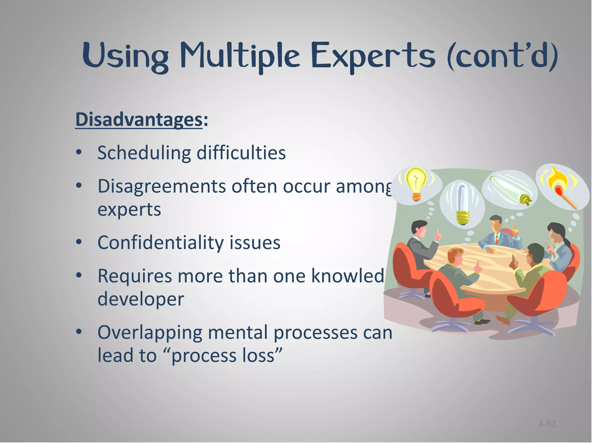 Using Multiple Experts (cont’d)
Disadvantages:
• Scheduling difficulties
• Disagreements often occur among
  experts
• Confidentiality issues
• Requires more than one knowledge
  developer
• Overlapping mental processes can
  lead to “process loss”


                                     4-82
 