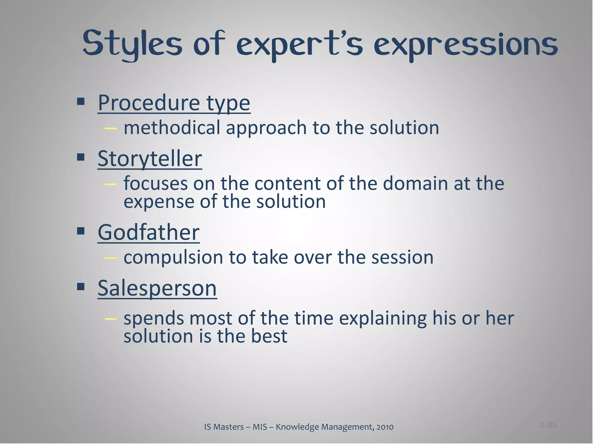 Styles of expert’s expressions
 Procedure type
   – methodical approach to the solution
 Storyteller
   – focuses on the content of the domain at the
     expense of the solution
 Godfather
   – compulsion to take over the session
 Salesperson
   – spends most of the time explaining his or her
     solution is the best



                IS Masters – MIS – Knowledge Management, 2010   4-85
 