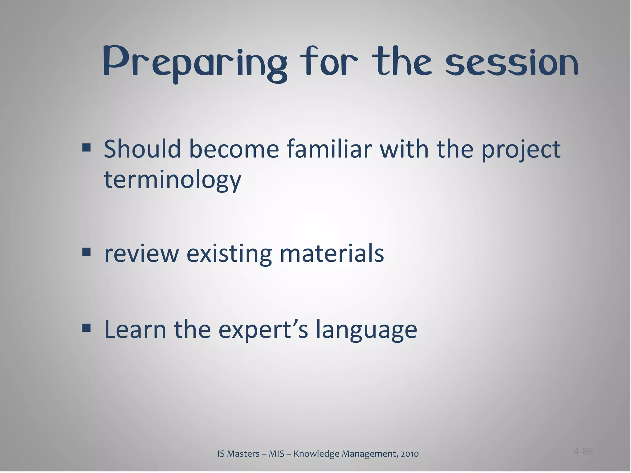 Preparing for the session

 Should become familiar with the project
  terminology

 review existing materials

 Learn the expert’s language



            IS Masters – MIS – Knowledge Management, 2010   4-86
 