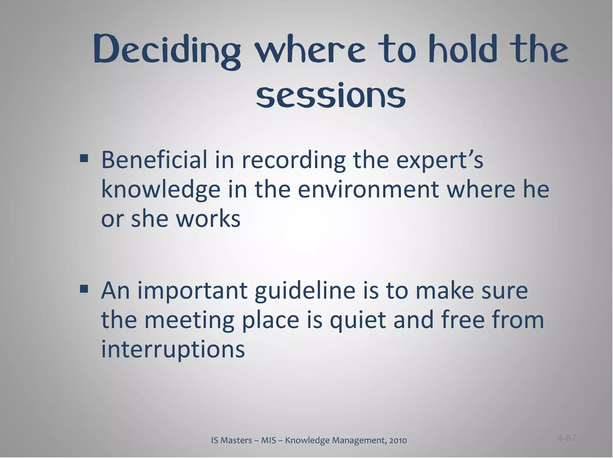 Deciding where to hold the
          sessions
 Beneficial in recording the expert’s
  knowledge in the environment where he
  or she works

 An important guideline is to make sure
  the meeting place is quiet and free from
  interruptions


           IS Masters – MIS – Knowledge Management, 2010   4-87
 