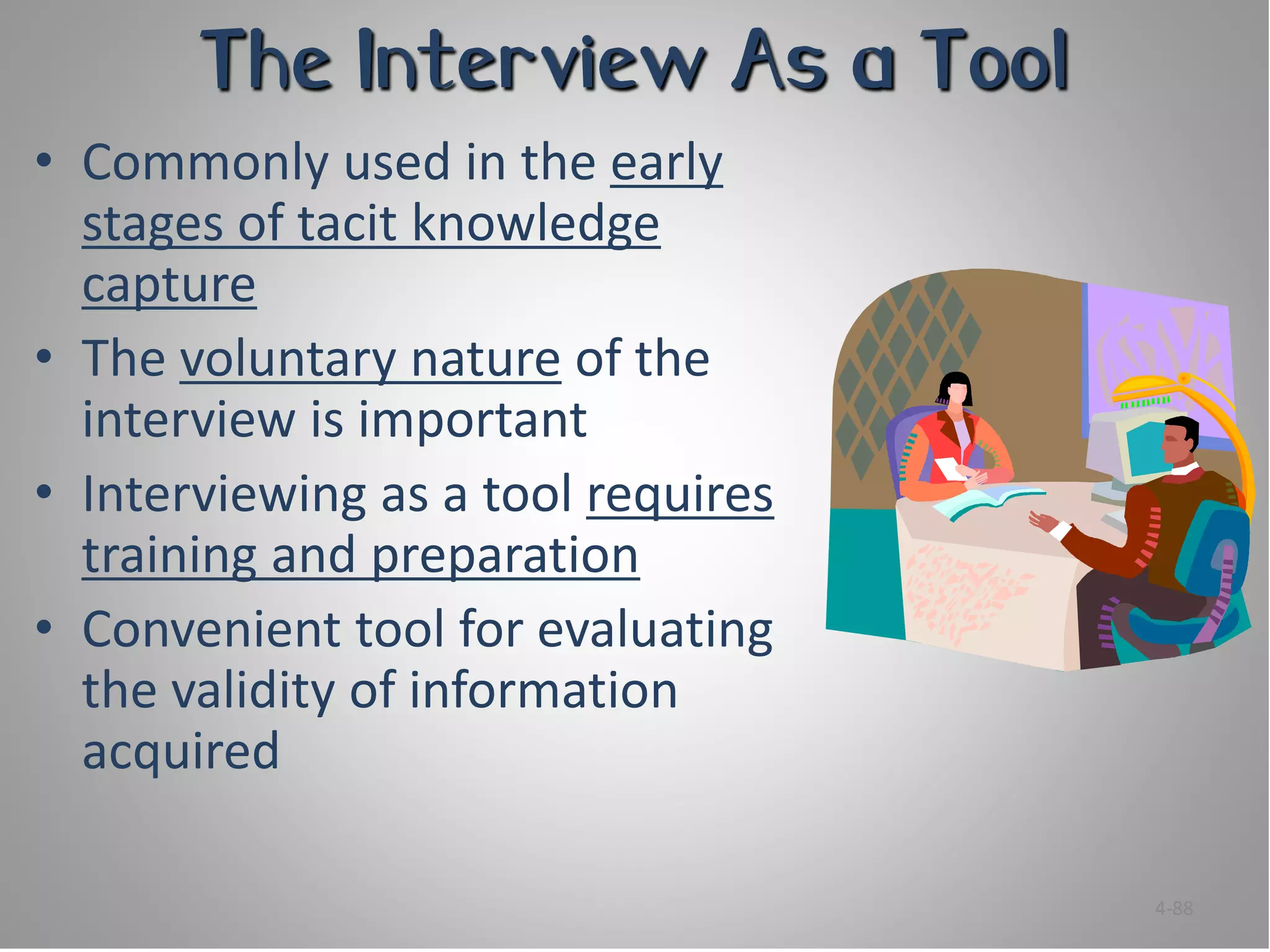 The Interview As a Tool
• Commonly used in the early
  stages of tacit knowledge
  capture
• The voluntary nature of the
  interview is important
• Interviewing as a tool requires
  training and preparation
• Convenient tool for evaluating
  the validity of information
  acquired

                                    4-88
 