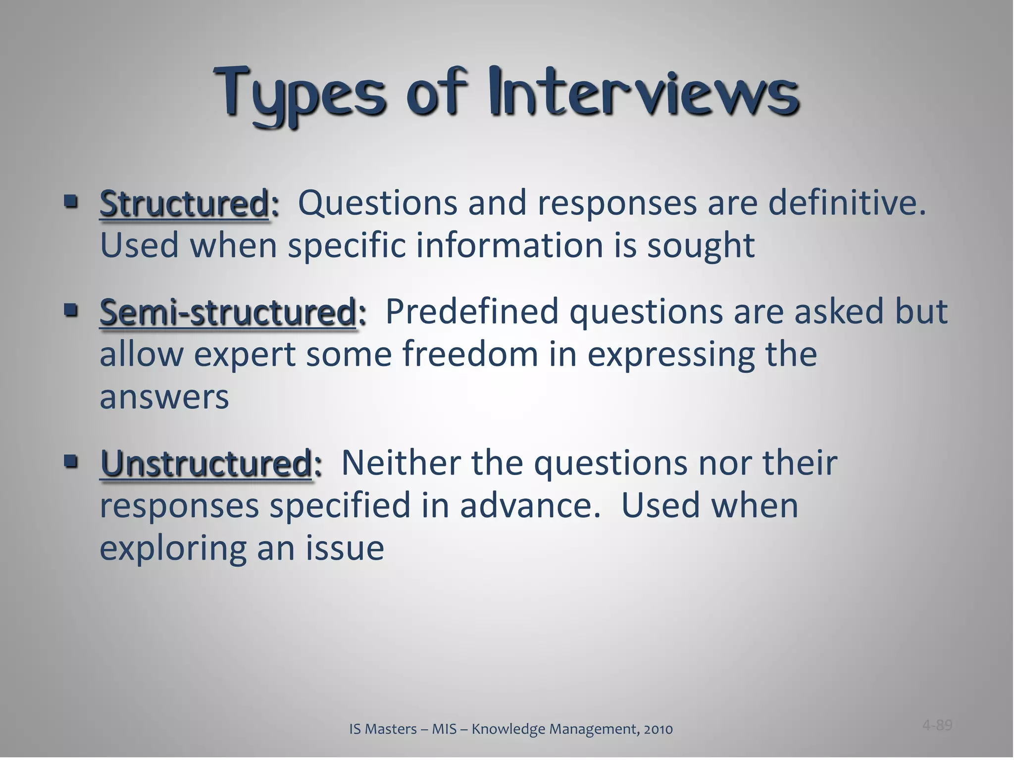 Types of Interviews
 Structured: Questions and responses are definitive.
  Used when specific information is sought
 Semi-structured: Predefined questions are asked but
  allow expert some freedom in expressing the
  answers
 Unstructured: Neither the questions nor their
  responses specified in advance. Used when
  exploring an issue



                 IS Masters – MIS – Knowledge Management, 2010   4-89
 