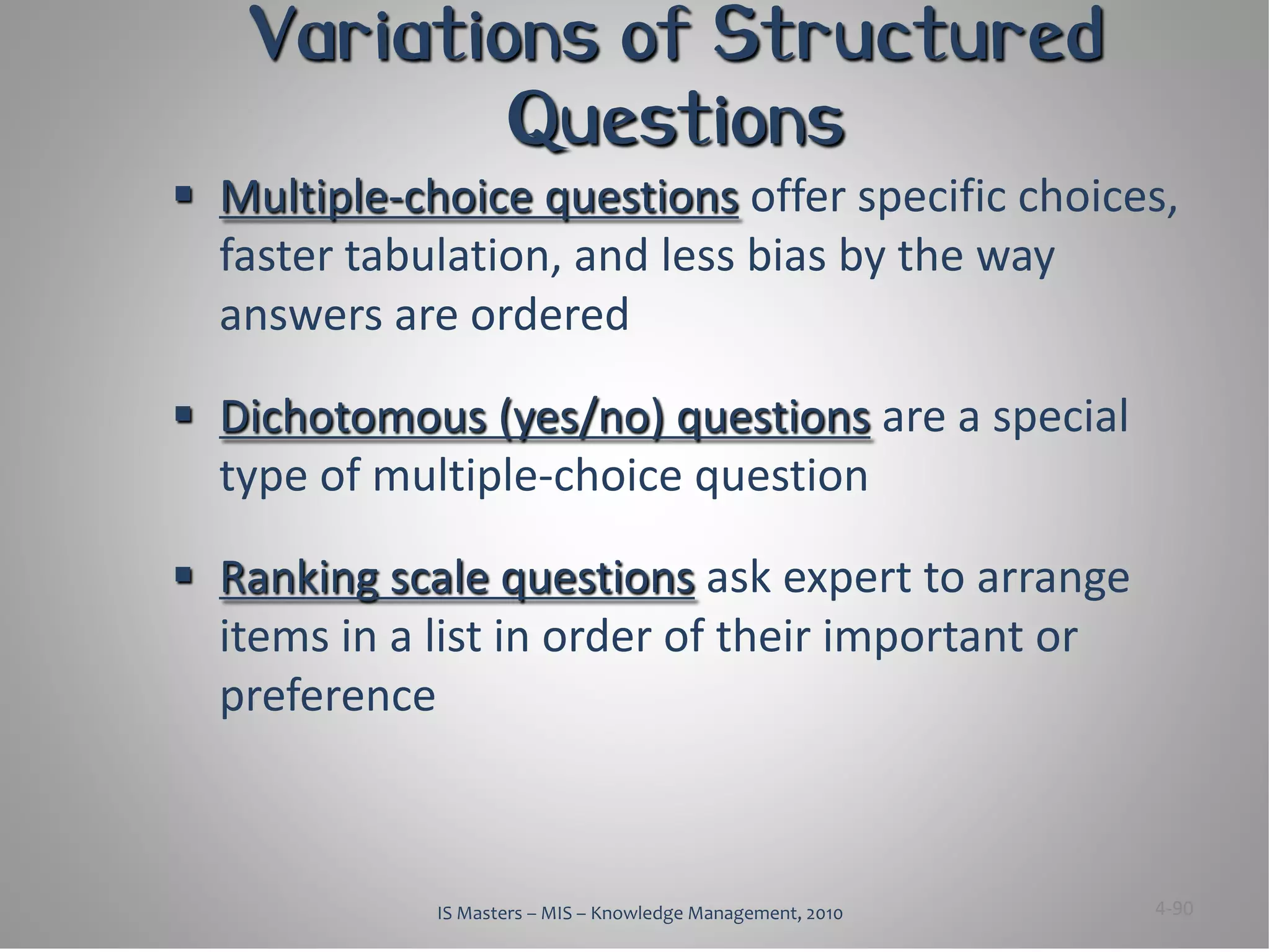 Variations of Structured
           Questions
 Multiple-choice questions offer specific choices,
  faster tabulation, and less bias by the way
  answers are ordered

 Dichotomous (yes/no) questions are a special
  type of multiple-choice question

 Ranking scale questions ask expert to arrange
  items in a list in order of their important or
  preference



             IS Masters – MIS – Knowledge Management, 2010   4-90
 