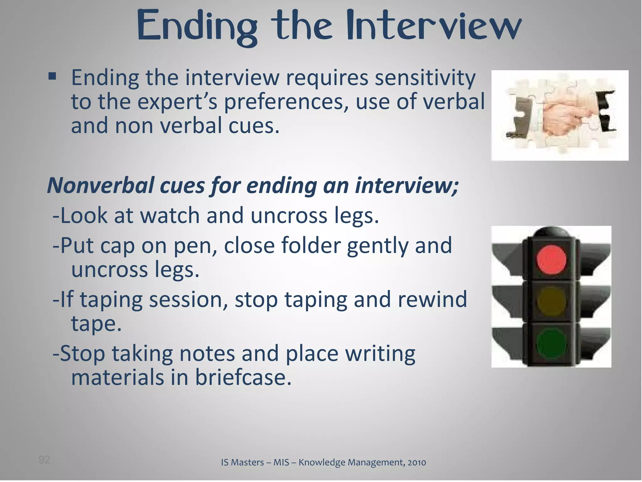 Ending the Interview
  Ending the interview requires sensitivity
   to the expert’s preferences, use of verbal
   and non verbal cues.

 Nonverbal cues for ending an interview;
 -Look at watch and uncross legs.
 -Put cap on pen, close folder gently and
    uncross legs.
 -If taping session, stop taping and rewind
    tape.
 -Stop taking notes and place writing
    materials in briefcase.


92                IS Masters – MIS – Knowledge Management, 2010
 