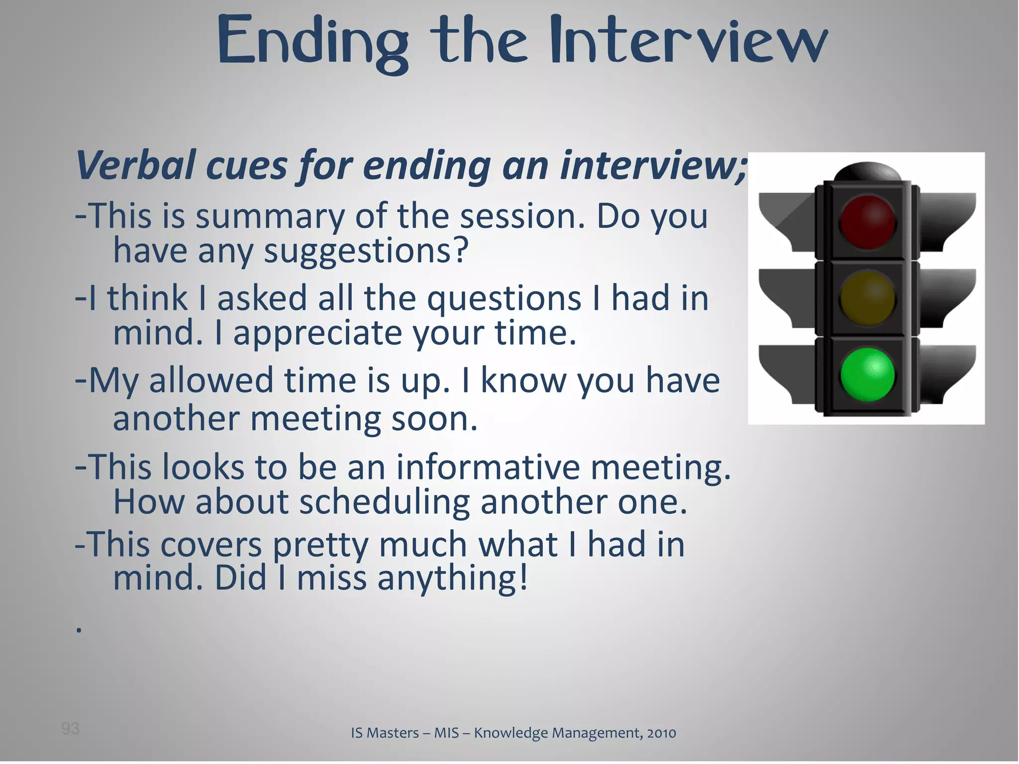 Ending the Interview
 Verbal cues for ending an interview;
 -This is summary of the session. Do you
    have any suggestions?
 -I think I asked all the questions I had in
    mind. I appreciate your time.
 -My allowed time is up. I know you have
    another meeting soon.
 -This looks to be an informative meeting.
    How about scheduling another one.
 -This covers pretty much what I had in
    mind. Did I miss anything!
 .

93                 IS Masters – MIS – Knowledge Management, 2010
 