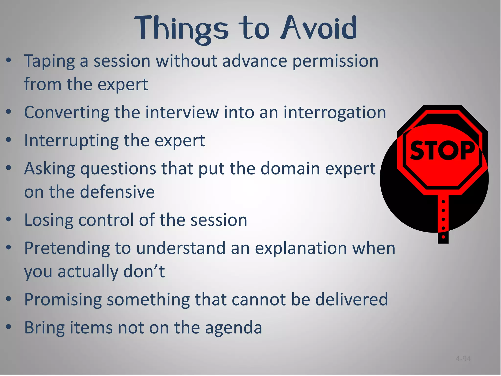 Things to Avoid
• Taping a session without advance permission
  from the expert
• Converting the interview into an interrogation
• Interrupting the expert
• Asking questions that put the domain expert
  on the defensive
• Losing control of the session
• Pretending to understand an explanation when
  you actually don’t
• Promising something that cannot be delivered
• Bring items not on the agenda
                                                   4-94
 