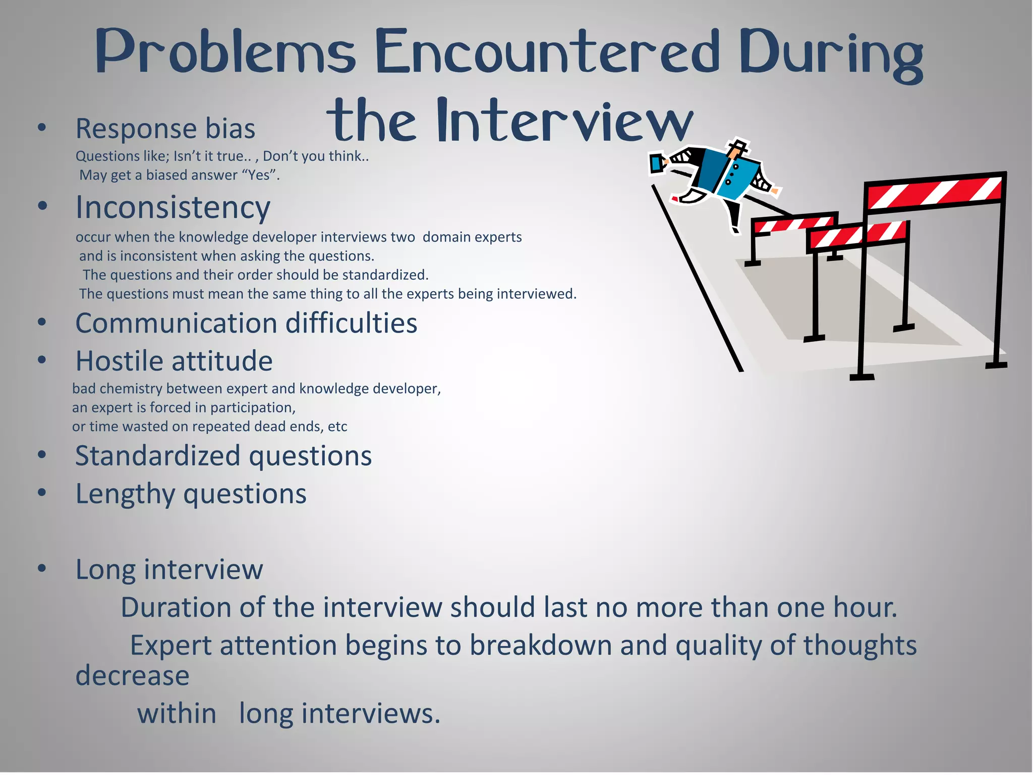 Problems Encountered During
•   Response bias the Interview
    Questions like; Isn’t it true.. , Don’t you think..
    May get a biased answer “Yes”.

• Inconsistency
    occur when the knowledge developer interviews two domain experts
    and is inconsistent when asking the questions.
     The questions and their order should be standardized.
    The questions must mean the same thing to all the experts being interviewed.

• Communication difficulties
• Hostile attitude
    bad chemistry between expert and knowledge developer,
    an expert is forced in participation,
    or time wasted on repeated dead ends, etc

• Standardized questions
• Lengthy questions

• Long interview
     Duration of the interview should last no more than one hour.
      Expert attention begins to breakdown and quality of thoughts
  decrease
      within long interviews.
 