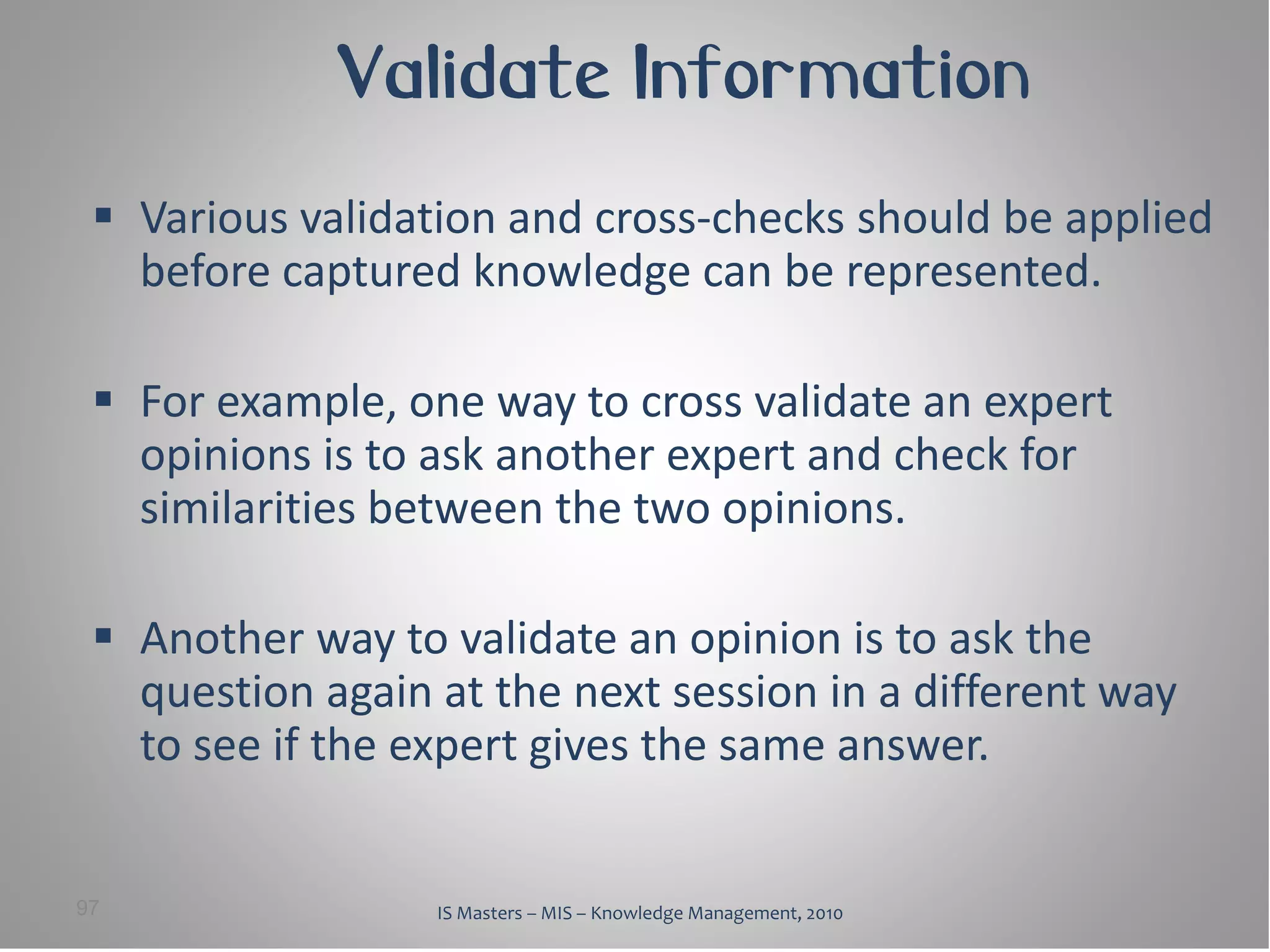Validate Information
  Various validation and cross-checks should be applied
   before captured knowledge can be represented.

  For example, one way to cross validate an expert
   opinions is to ask another expert and check for
   similarities between the two opinions.

  Another way to validate an opinion is to ask the
   question again at the next session in a different way
   to see if the expert gives the same answer.


97                IS Masters – MIS – Knowledge Management, 2010
 