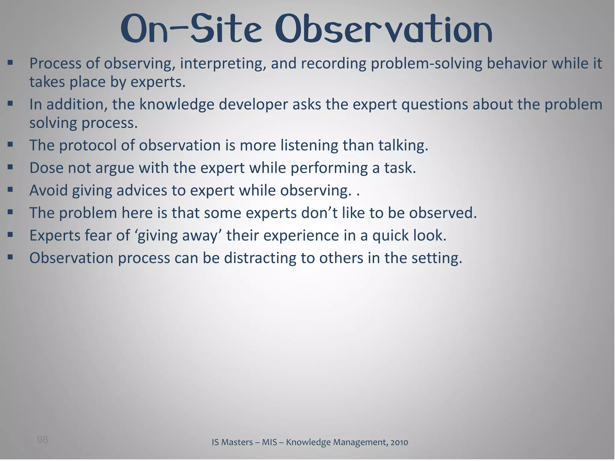 On-Site Observation
 Process of observing, interpreting, and recording problem-solving behavior while it
  takes place by experts.
 In addition, the knowledge developer asks the expert questions about the problem
  solving process.
 The protocol of observation is more listening than talking.
 Dose not argue with the expert while performing a task.
 Avoid giving advices to expert while observing. .
 The problem here is that some experts don’t like to be observed.
 Experts fear of ‘giving away’ their experience in a quick look.
 Observation process can be distracting to others in the setting.




    98                       IS Masters – MIS – Knowledge Management, 2010
 