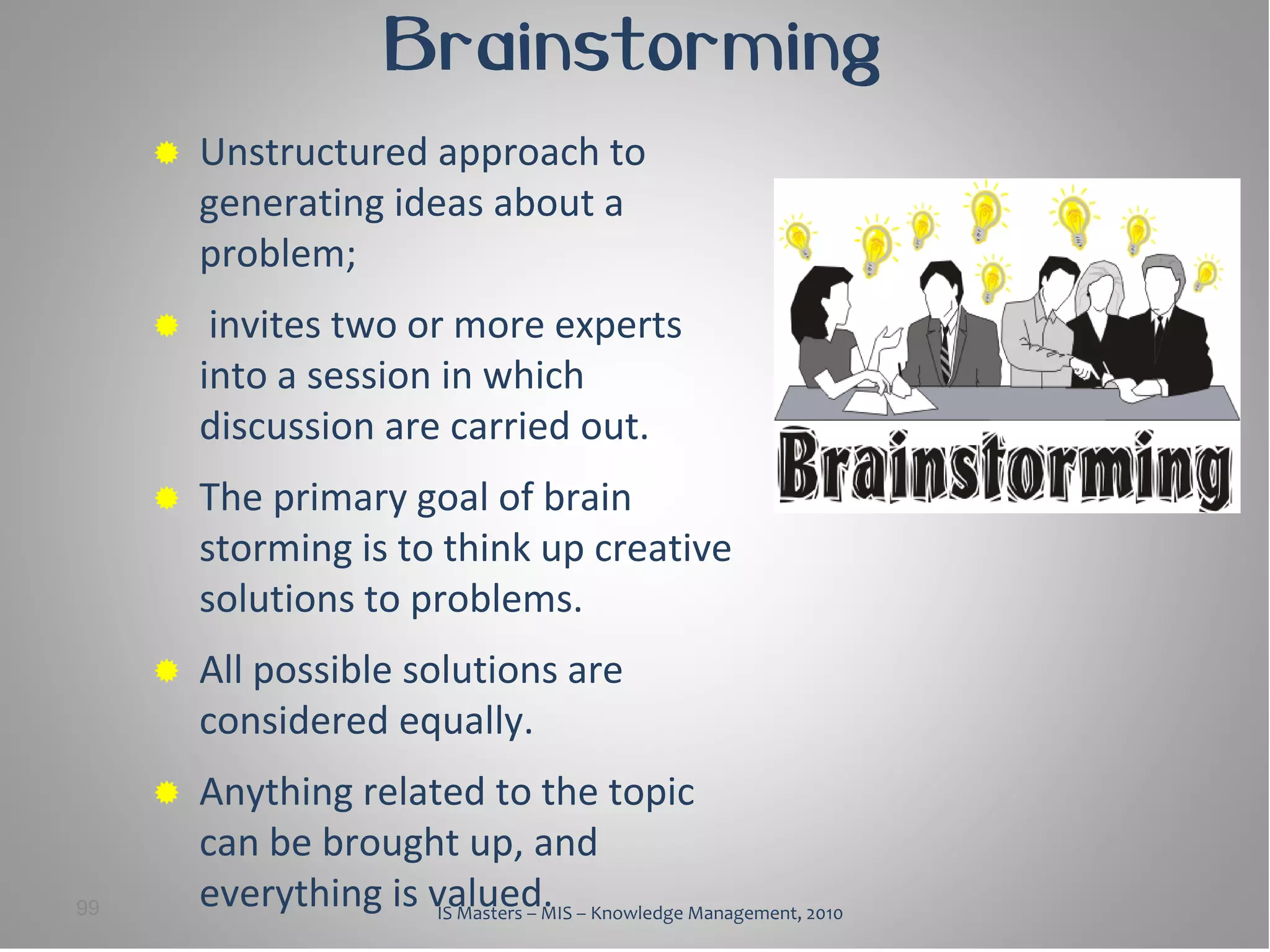 Brainstorming
        Unstructured approach to
         generating ideas about a
         problem;
         invites two or more experts
         into a session in which
         discussion are carried out.
        The primary goal of brain
         storming is to think up creative
         solutions to problems.
        All possible solutions are
         considered equally.
        Anything related to the topic
         can be brought up, and
99       everything is valued. – Knowledge Management, 2010
                       IS Masters – MIS
 