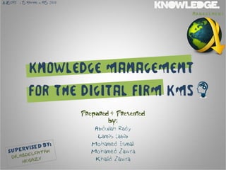 A.A. .T.M.T.
   S           - IS Masters – MIS, 2010

                                                                 Management




                    Knowledge Management
                    for the Digital Firm KMS
                                          Prepared & Presented
                                                  by:
                                              Abdullah Rady
                                               Lamis Labib
                                             Mohamed Ismail
                                             Mohamed Zawra
                                              Khalid Zawra
 