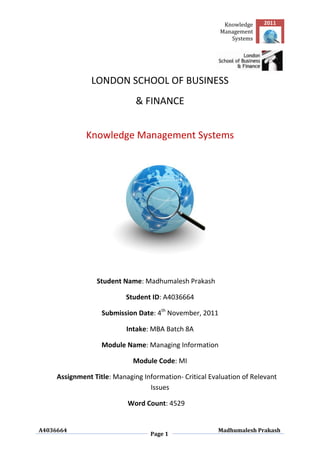 Knowledge    2011
                                                         Management
                                                            Systems




                LONDON SCHOOL OF BUSINESS
                              & FINANCE


              Knowledge Management Systems




                 Student Name: Madhumalesh Prakash

                           Student ID: A4036664

                   Submission Date: 4th November, 2011

                           Intake: MBA Batch 8A

                   Module Name: Managing Information

                             Module Code: MI

     Assignment Title: Managing Information- Critical Evaluation of Relevant
                                  Issues

                           Word Count: 4529


A4036664                                                 Madhumalesh Prakash
                                   Page 1
 