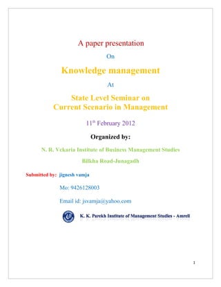A paper presentation
                                   On

              Knowledge management
                                   At

               State Level Seminar on
           Current Scenario in Management
                         11th February 2012

                              Organized by:
      N. R. Vekaria Institute of Business Management Studies
                       Bilkha Road-Junagadh

Submitted by: jignesh vamja

              Mo: 9426128003

              Email id: jsvamja@yahoo.com




                                                               1
 