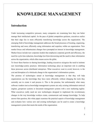 KNOWLEDGE MANAGEMENT

Introduction

Under increasing competitive pressure, many companies are examining how they can better
manage their intellectual capital. As the pace of global competition quickens, executives realize
that their edge lies in more efficiently transferring knowledge across the organization. The
emerging field of knowledge management addresses the broad processes of locating, organizing,
transferring and more efficiently using information and expertise within an organization. New
market forces and infrastructure changes have prompted an interest in knowledge management.
Market forces include new corporate models that emphasize corporate growth and efficiency, the
need for cycle time reduction, knowledge lost from downsizing and the need to share information
across the organization, which often means across the globe.
To lower these barriers to sharing knowledge, leading executives recognize the need to institute
new knowledge-centric practices. Information technology plays an important role in enabling
these processes across distributed enterprises. What executives want to avoid, however, is the
cost and disruption of a wholesale change to the organization’s information systems.
The promise of technologies aimed at knowledge management is that they will help
organizations use the knowledge they have more efficiently without changing the tools they
currently use to create it and process it. This is the promise, but unfortunately what many
software vendors tout as knowledge management systems are only existing information retrieval
engines, groupware systems or document management systems with a new marketing tagline.
What executives really need are new technologies designed to implement the revolutionary
changes in the way knowledge workers create, communicate and manage knowledge. To help
answer that question, this white paper examines the practical aspects of knowledge management
and evaluates how various new and existing technologies can be used to create a knowledge
management system that meets the needs of the organization.



                                                                                               3
 