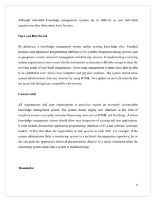 Although individual knowledge management systems are as different as each individual
organization, they share many basic features.


Open and Distributed


By definition, a knowledge management system unifies existing knowledge silos. Standard
protocols and application programming interfaces (APIs) enable integration among systems such
as groupware, e-mail, document management and directory services. In implementing a unifying
system, organizations must ensure that the information architecture is flexible enough to meet the
evolving needs of individual organizations. Knowledge management systems must also be able
to be distributed over various host computers and physical locations. The system should allow
system administration from any location by using HTML, Java applets or ActiveX controls that
are accessible through any compatible web browser.


Customizable


All organizations and large organizations in particular require an extremely customizable
knowledge management system. The system should supply user interfaces in the form of
templates so users can easily customize them using tools such as HTML and JavaScript. A robust
knowledge management system should allow easy integration of existing and new applications.
It must include documented application programming interfaces (APIs) and software developer
toolkits (SDKs) that allow the organization to link systems to each other. For example, if the
system administrator links a monitoring system to a technical documentation repository, he or
she can push the appropriate technical documentation directly to a repair technician when the
monitoring system senses that a system is malfunctioning.




Measurable




                                                                                                8
 