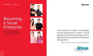 WHITEPAPER AUGUST 2011




    Becoming
    a Social
    Enterprise
    Sharing, connecting and      “We wanted to enable a knowledge
    Sustaining a Collaborative   sharing experience to create a social
    Social Culture
                                 experience that drives sharing and the
                                 right behaviors to streamline information
                                 management.”
                                      Chaitra Vedullapalli, Sr. Director, Microsoft Field Operations.




1
 