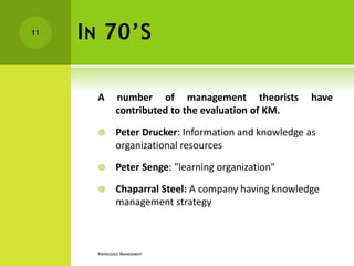 11   I N 70’S

       A       number of management theorists            have
               contributed to the evaluation of KM.

              Peter Drucker: Information and knowledge as
               organizational resources

              Peter Senge: "learning organization"

              Chaparral Steel: A company having knowledge
               management strategy



       KNOWLEDGE MANAGEMENT
 