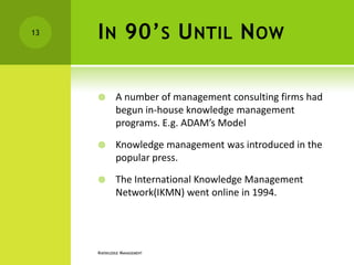 13   I N 90’ S U NTIL N OW

            A number of management consulting firms had
             begun in-house knowledge management
             programs. E.g. ADAM’s Model

            Knowledge management was introduced in the
             popular press.

            The International Knowledge Management
             Network(IKMN) went online in 1994.




     KNOWLEDGE MANAGEMENT
 