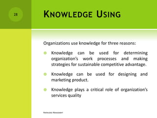 28   K NOWLEDGE U SING

     Organizations use knowledge for three reasons:

            Knowledge can be used for determining
             organization’s work processes and making
             strategies for sustainable competitive advantage.

            Knowledge can be used for designing and
             marketing product.

            Knowledge plays a critical role of organization’s
             services quality


     KNOWLEDGE MANAGEMENT
 