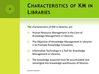 30
     C HARACTERISTICS OF KM IN
     L IBRARIES

     The characteristics of KM in libraries are:

            Human Resource Management Is the Core of
             Knowledge Management in Libraries.

            The Objective of Knowledge Management in Libraries
             is to Promote Knowledge Innovation.

            Information Technology Is a Tool for Knowledge
             Management in Libraries.

            The knowledge acquired must be accumulated and
             converged into knowledge warehouses of libraries.

     KNOWLEDGE MANAGEMENT
 