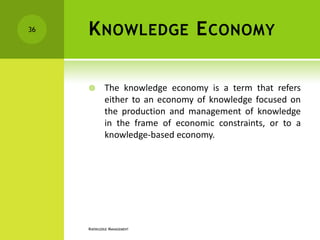 36   K NOWLEDGE E CONOMY

            The knowledge economy is a term that refers
             either to an economy of knowledge focused on
             the production and management of knowledge
             in the frame of economic constraints, or to a
             knowledge-based economy.




     KNOWLEDGE MANAGEMENT
 