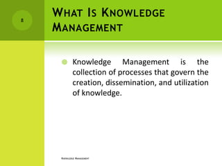 8
    W HAT I S K NOWLEDGE
    M ANAGEMENT

            Knowledge Management is the
             collection of processes that govern the
             creation, dissemination, and utilization
             of knowledge.




     KNOWLEDGE MANAGEMENT
 